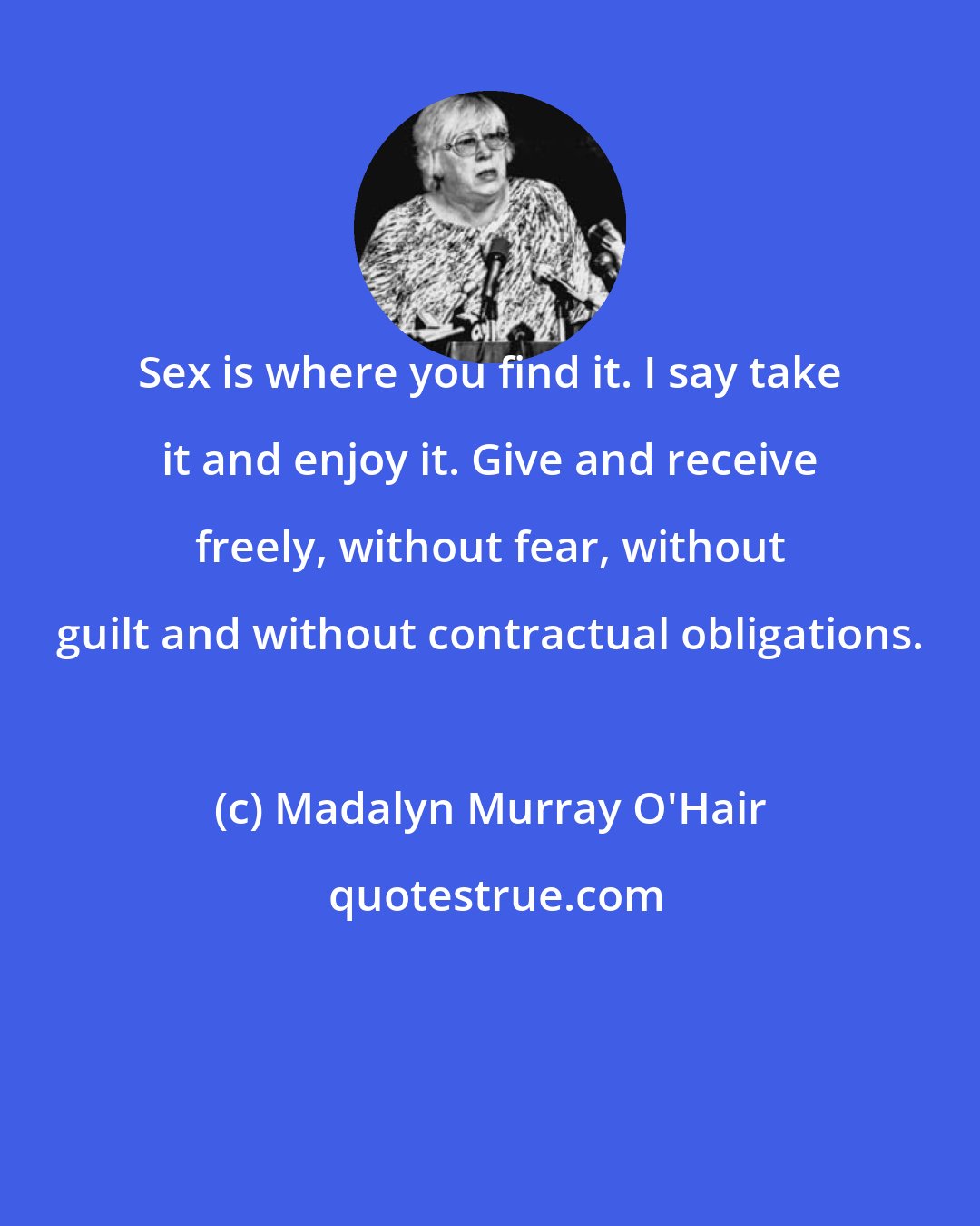 Madalyn Murray O'Hair: Sex is where you find it. I say take it and enjoy it. Give and receive freely, without fear, without guilt and without contractual obligations.