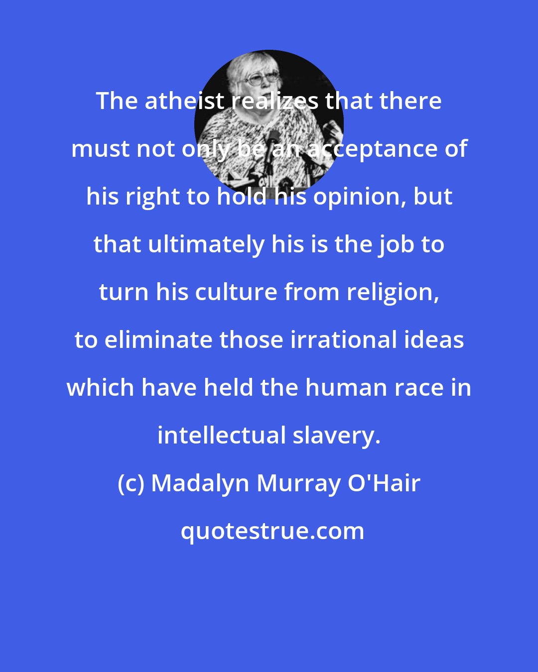 Madalyn Murray O'Hair: The atheist realizes that there must not only be an acceptance of his right to hold his opinion, but that ultimately his is the job to turn his culture from religion, to eliminate those irrational ideas which have held the human race in intellectual slavery.
