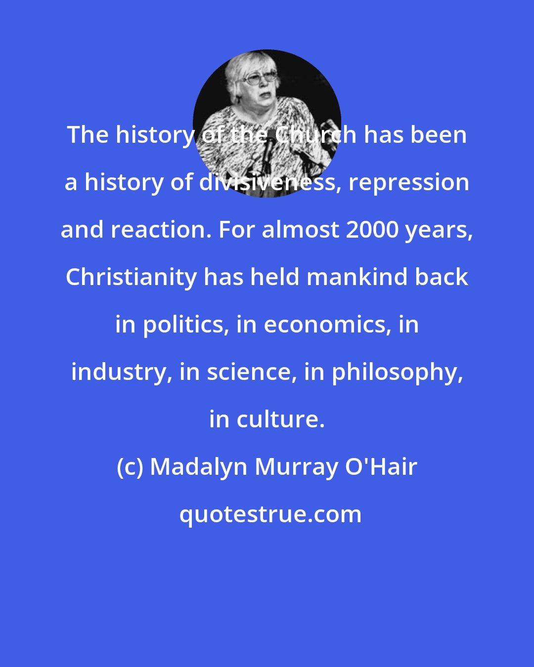 Madalyn Murray O'Hair: The history of the Church has been a history of divisiveness, repression and reaction. For almost 2000 years, Christianity has held mankind back in politics, in economics, in industry, in science, in philosophy, in culture.
