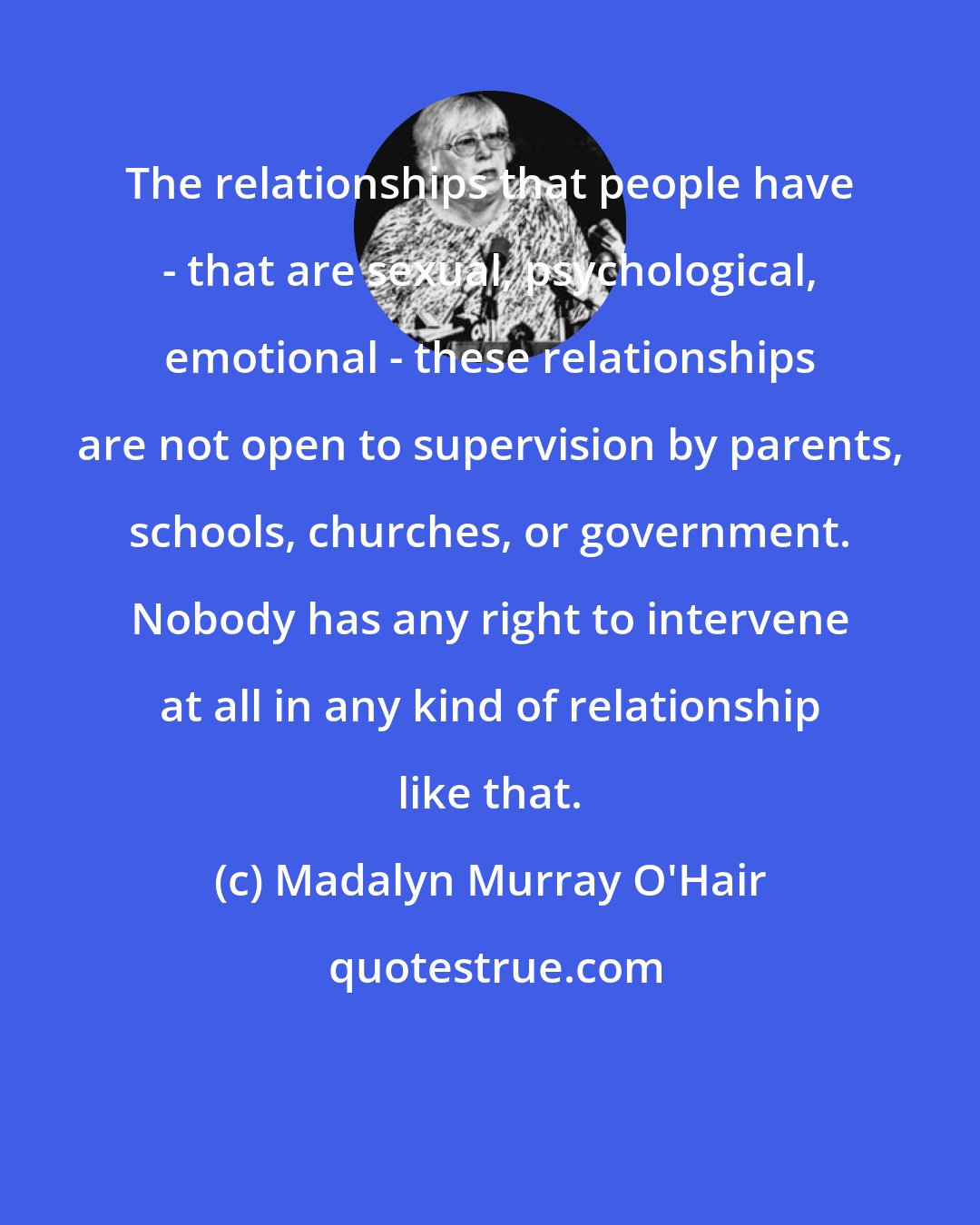 Madalyn Murray O'Hair: The relationships that people have - that are sexual, psychological, emotional - these relationships are not open to supervision by parents, schools, churches, or government. Nobody has any right to intervene at all in any kind of relationship like that.