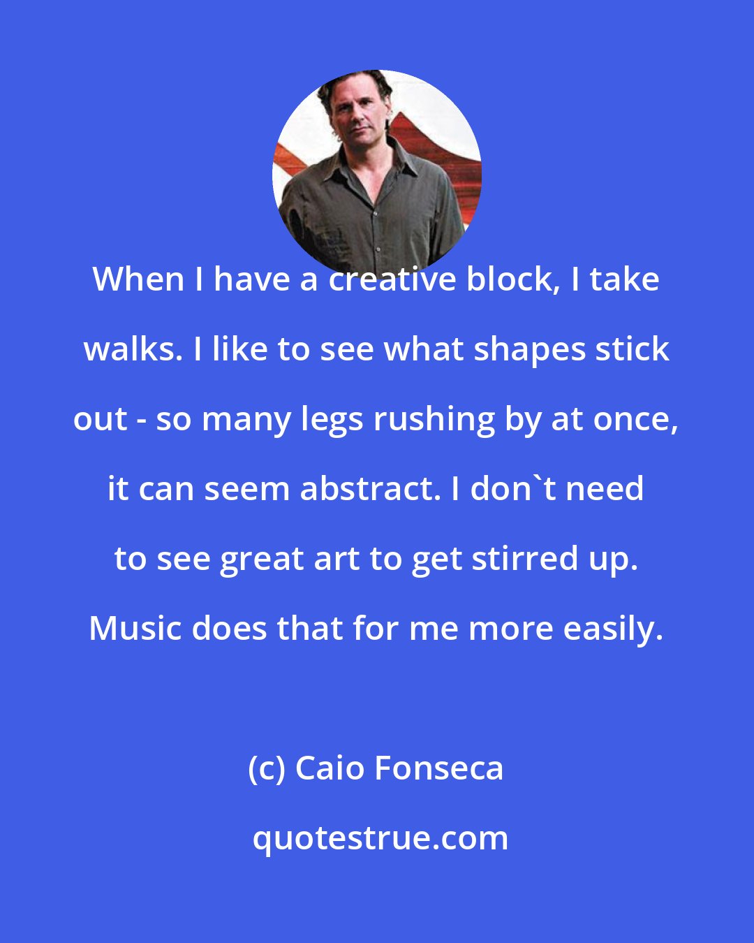 Caio Fonseca: When I have a creative block, I take walks. I like to see what shapes stick out - so many legs rushing by at once, it can seem abstract. I don't need to see great art to get stirred up. Music does that for me more easily.