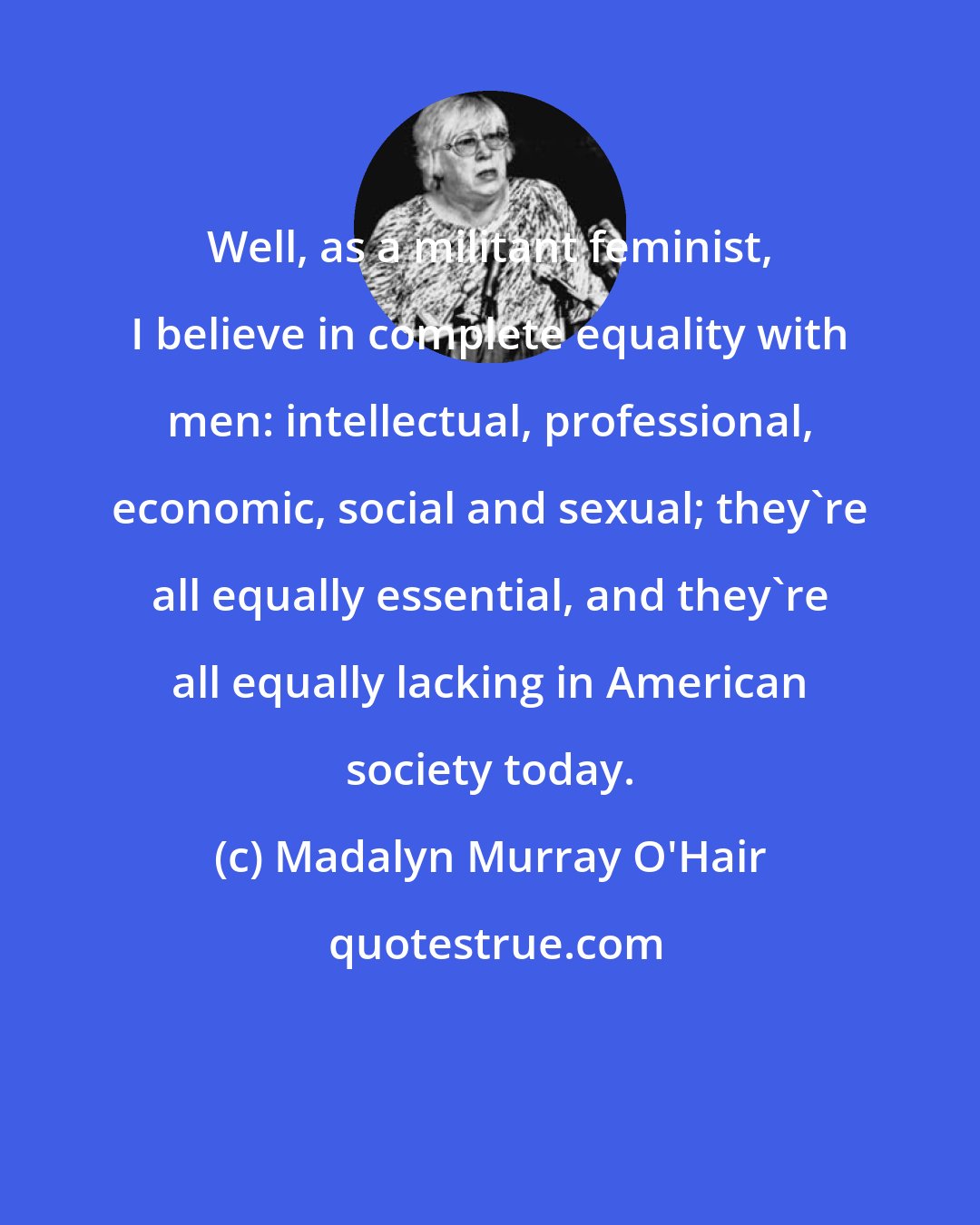 Madalyn Murray O'Hair: Well, as a militant feminist, I believe in complete equality with men: intellectual, professional, economic, social and sexual; they're all equally essential, and they're all equally lacking in American society today.