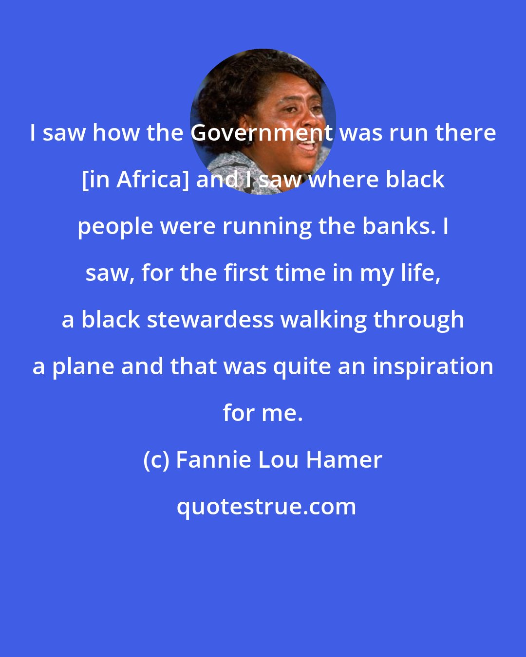 Fannie Lou Hamer: I saw how the Government was run there [in Africa] and I saw where black people were running the banks. I saw, for the first time in my life, a black stewardess walking through a plane and that was quite an inspiration for me.