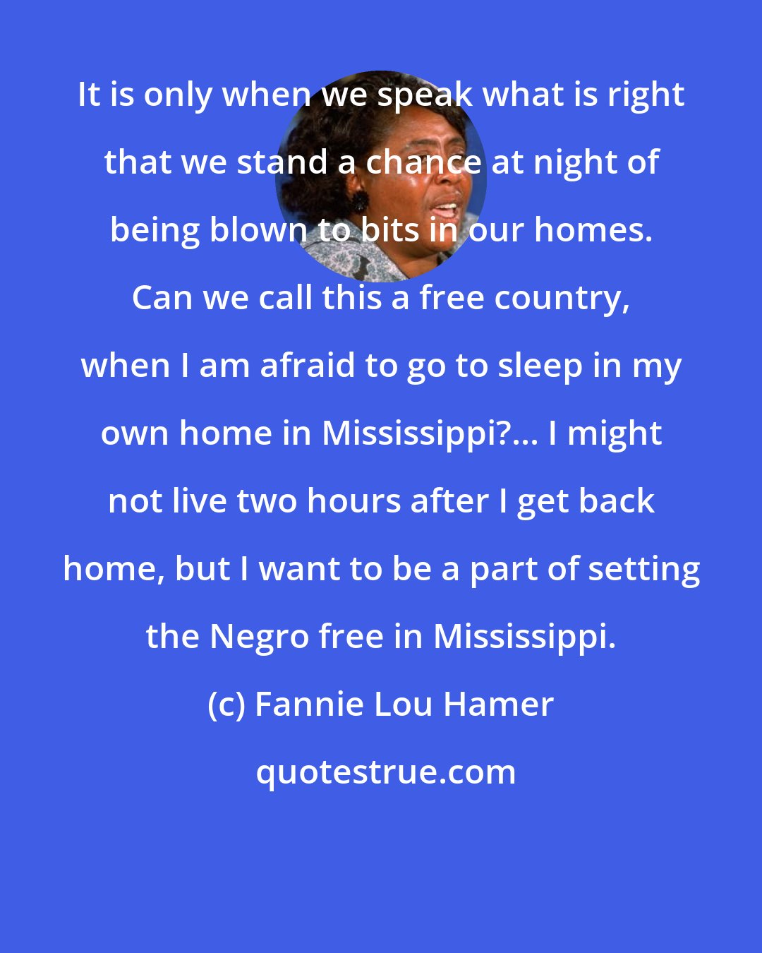 Fannie Lou Hamer: It is only when we speak what is right that we stand a chance at night of being blown to bits in our homes. Can we call this a free country, when I am afraid to go to sleep in my own home in Mississippi?... I might not live two hours after I get back home, but I want to be a part of setting the Negro free in Mississippi.
