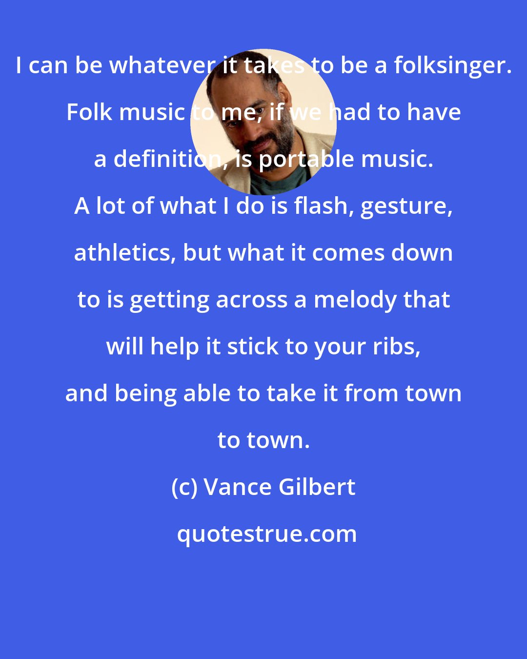 Vance Gilbert: I can be whatever it takes to be a folksinger. Folk music to me, if we had to have a definition, is portable music. A lot of what I do is flash, gesture, athletics, but what it comes down to is getting across a melody that will help it stick to your ribs, and being able to take it from town to town.