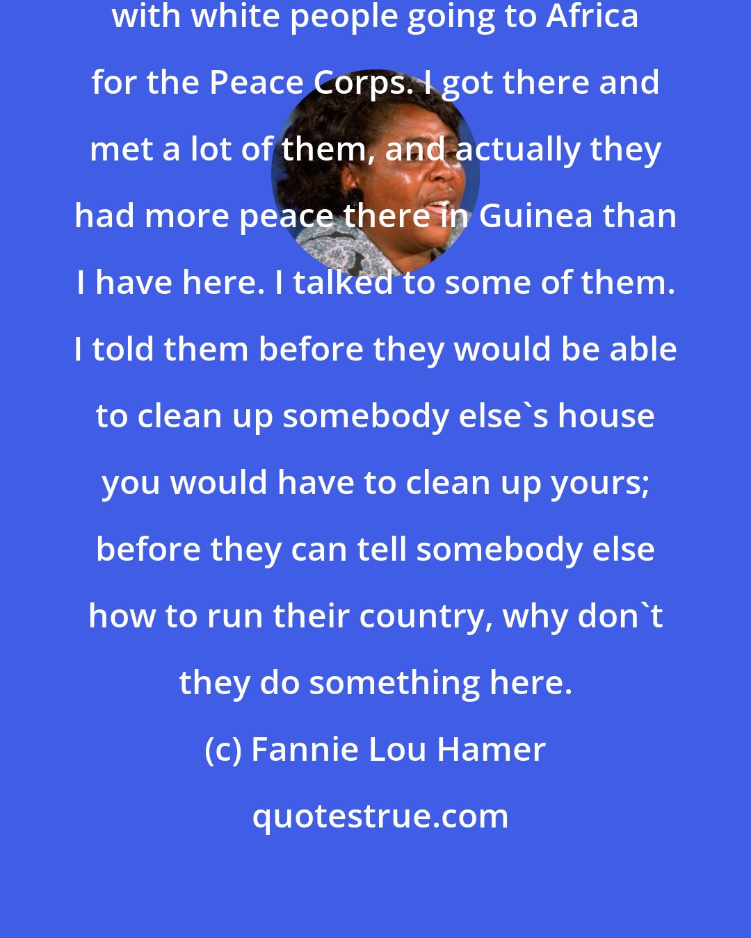 Fannie Lou Hamer: When I got on that plane, it was loaded with white people going to Africa for the Peace Corps. I got there and met a lot of them, and actually they had more peace there in Guinea than I have here. I talked to some of them. I told them before they would be able to clean up somebody else's house you would have to clean up yours; before they can tell somebody else how to run their country, why don't they do something here.