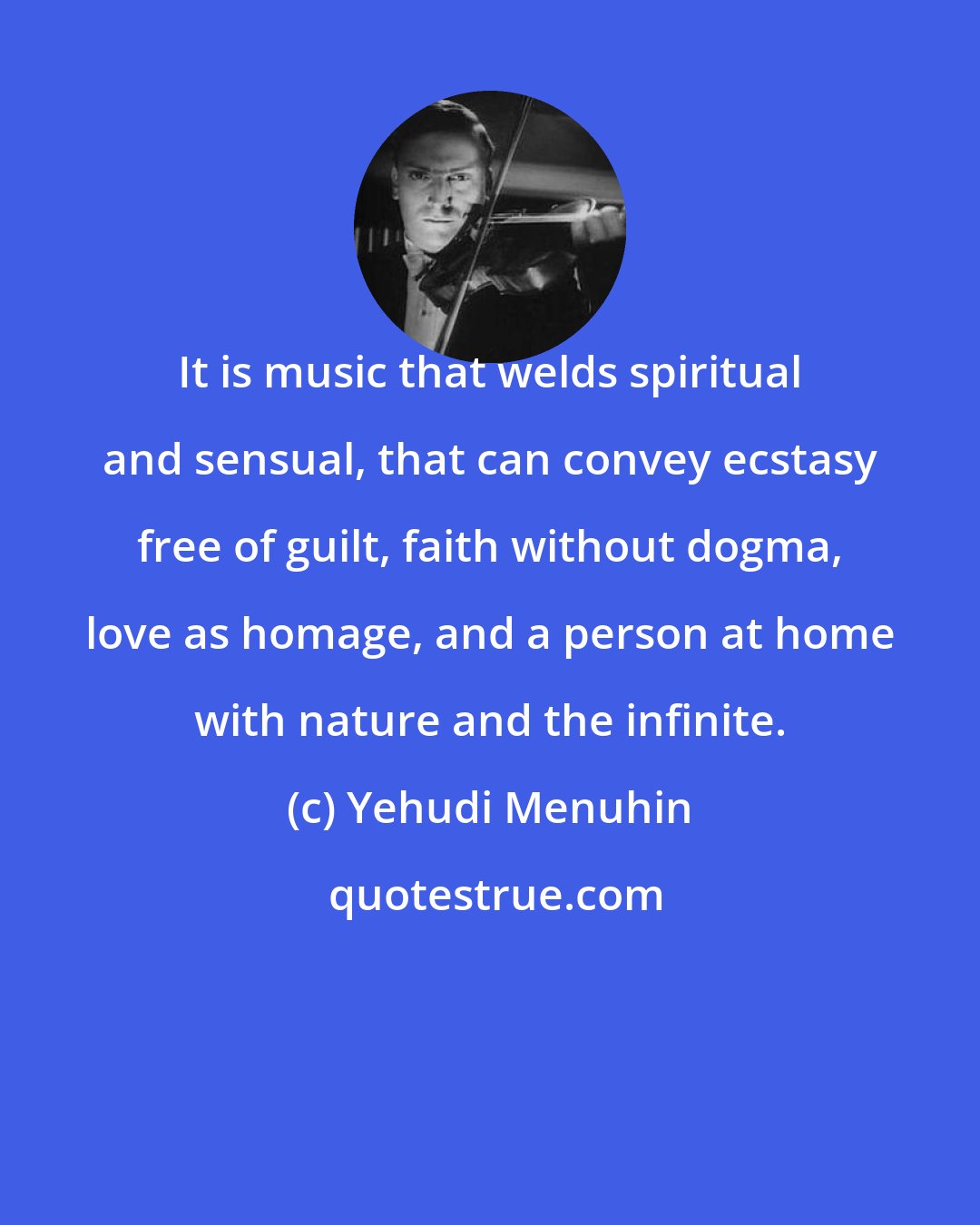 Yehudi Menuhin: It is music that welds spiritual and sensual, that can convey ecstasy free of guilt, faith without dogma, love as homage, and a person at home with nature and the infinite.