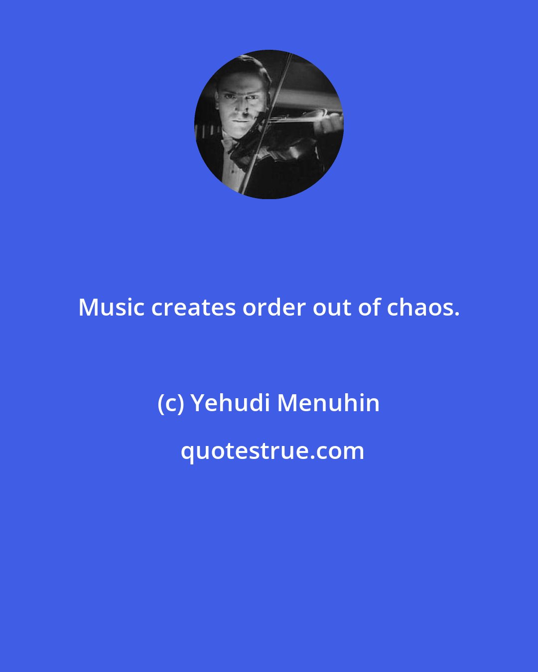 Yehudi Menuhin: Music creates order out of chaos.