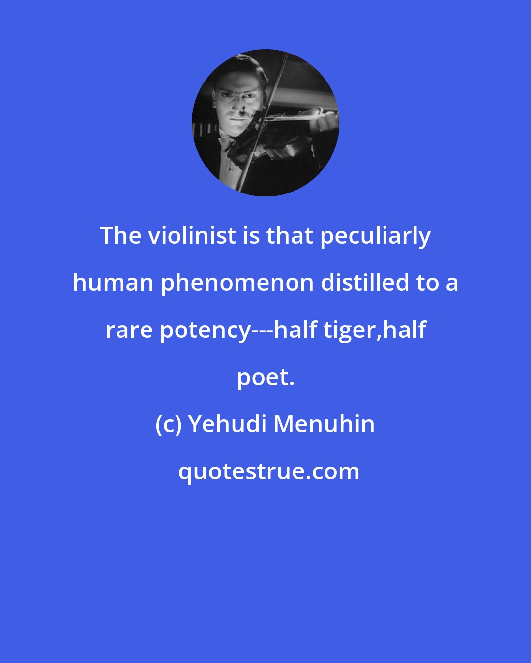 Yehudi Menuhin: The violinist is that peculiarly human phenomenon distilled to a rare potency---half tiger,half poet.