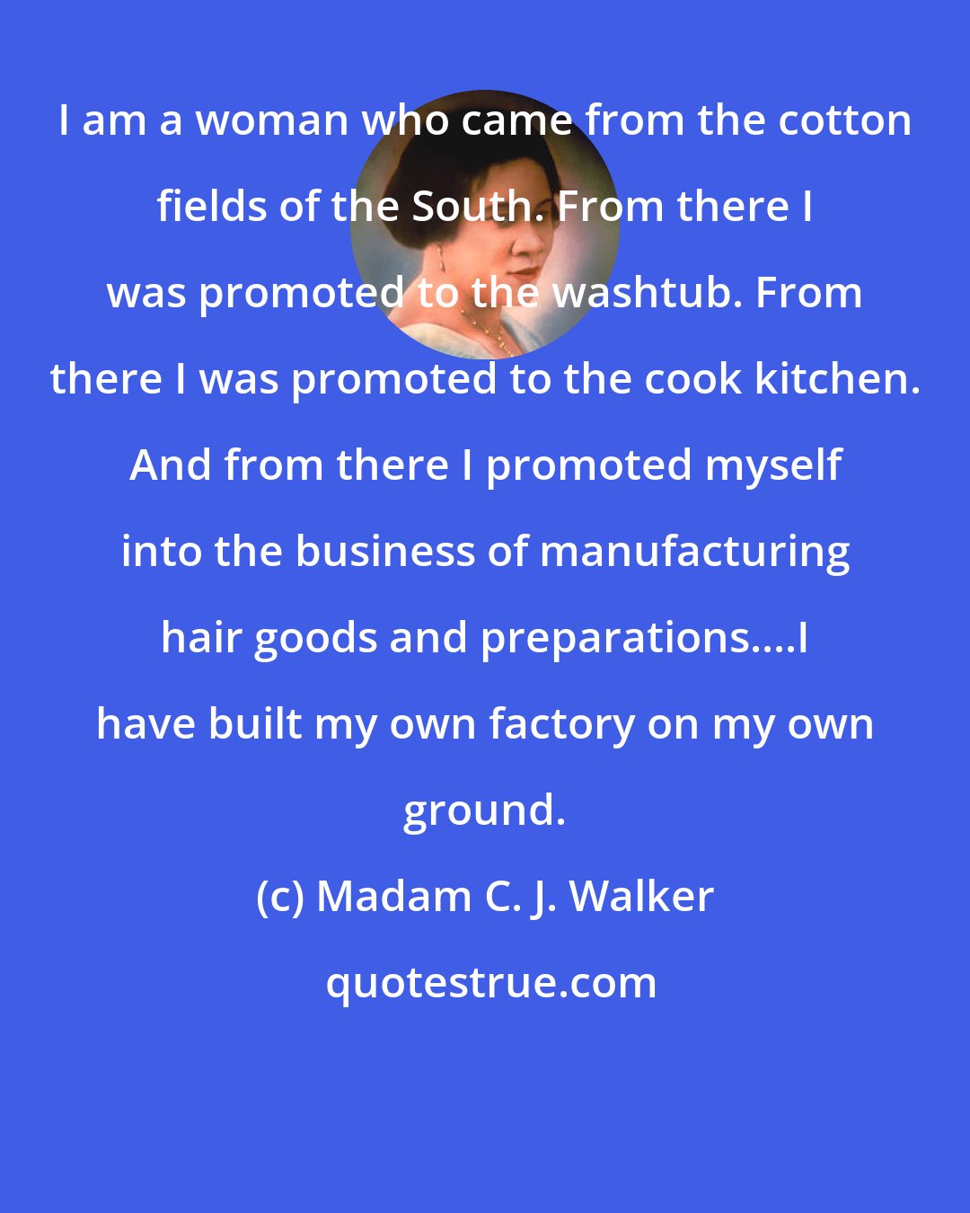 Madam C. J. Walker: I am a woman who came from the cotton fields of the South. From there I was promoted to the washtub. From there I was promoted to the cook kitchen. And from there I promoted myself into the business of manufacturing hair goods and preparations....I have built my own factory on my own ground.
