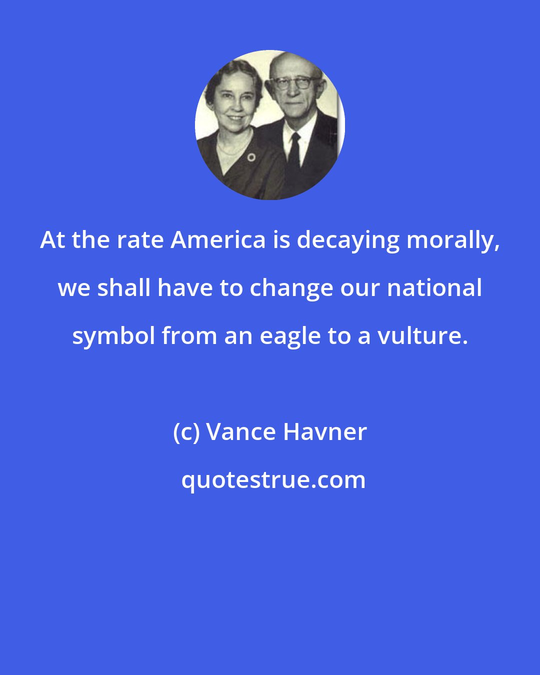 Vance Havner: At the rate America is decaying morally, we shall have to change our national symbol from an eagle to a vulture.