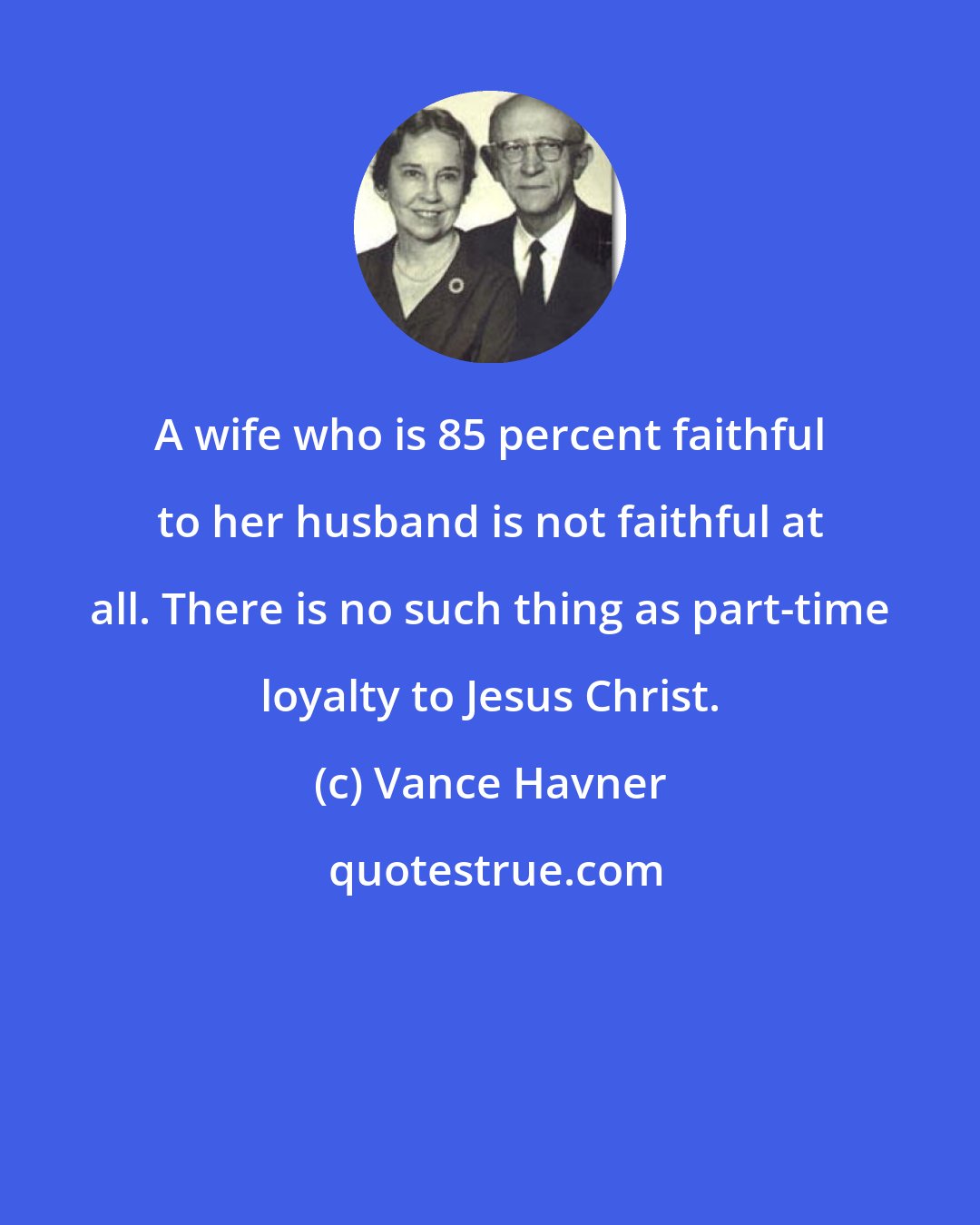 Vance Havner: A wife who is 85 percent faithful to her husband is not faithful at all. There is no such thing as part-time loyalty to Jesus Christ.