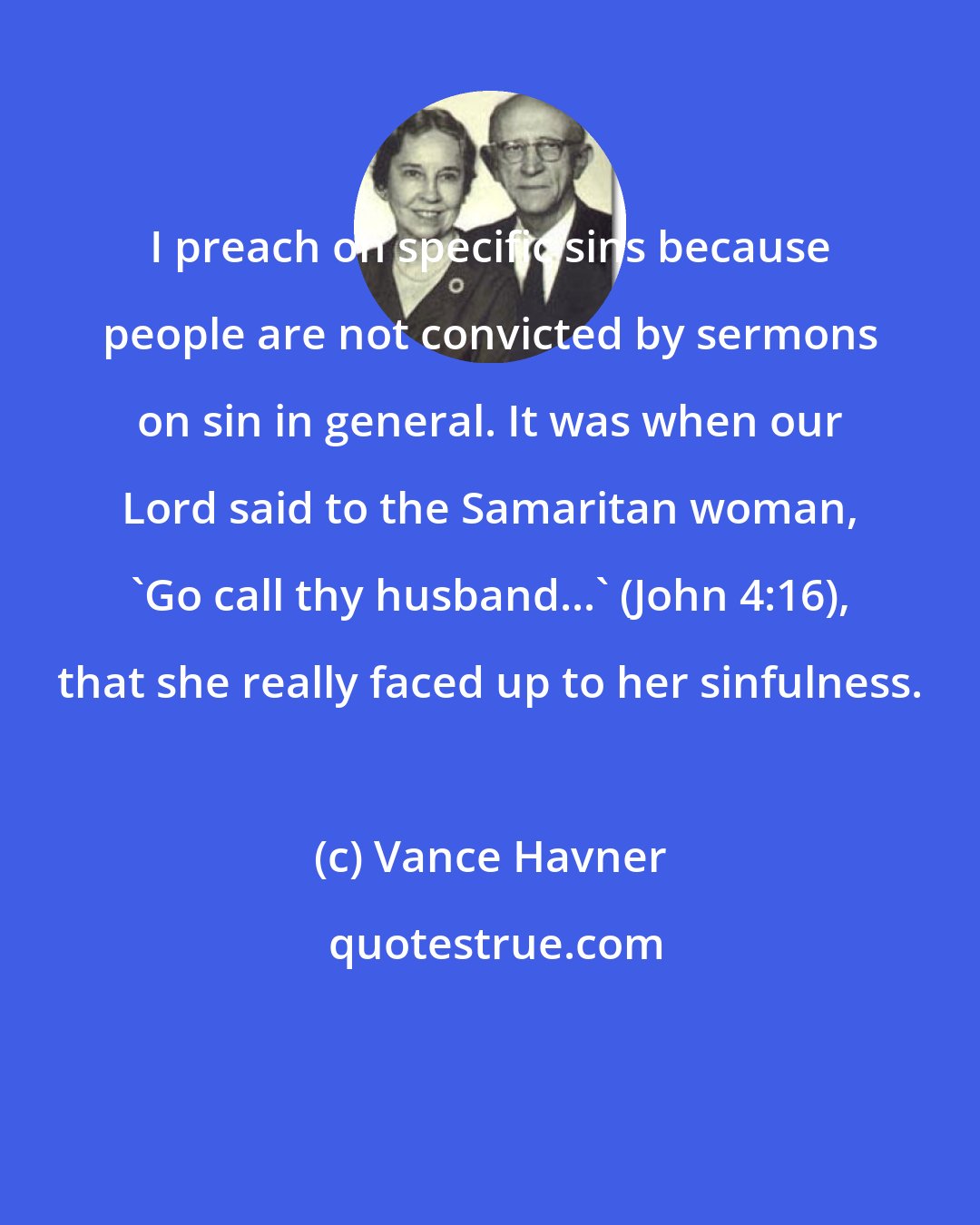 Vance Havner: I preach on specific sins because people are not convicted by sermons on sin in general. It was when our Lord said to the Samaritan woman, 'Go call thy husband...' (John 4:16), that she really faced up to her sinfulness.