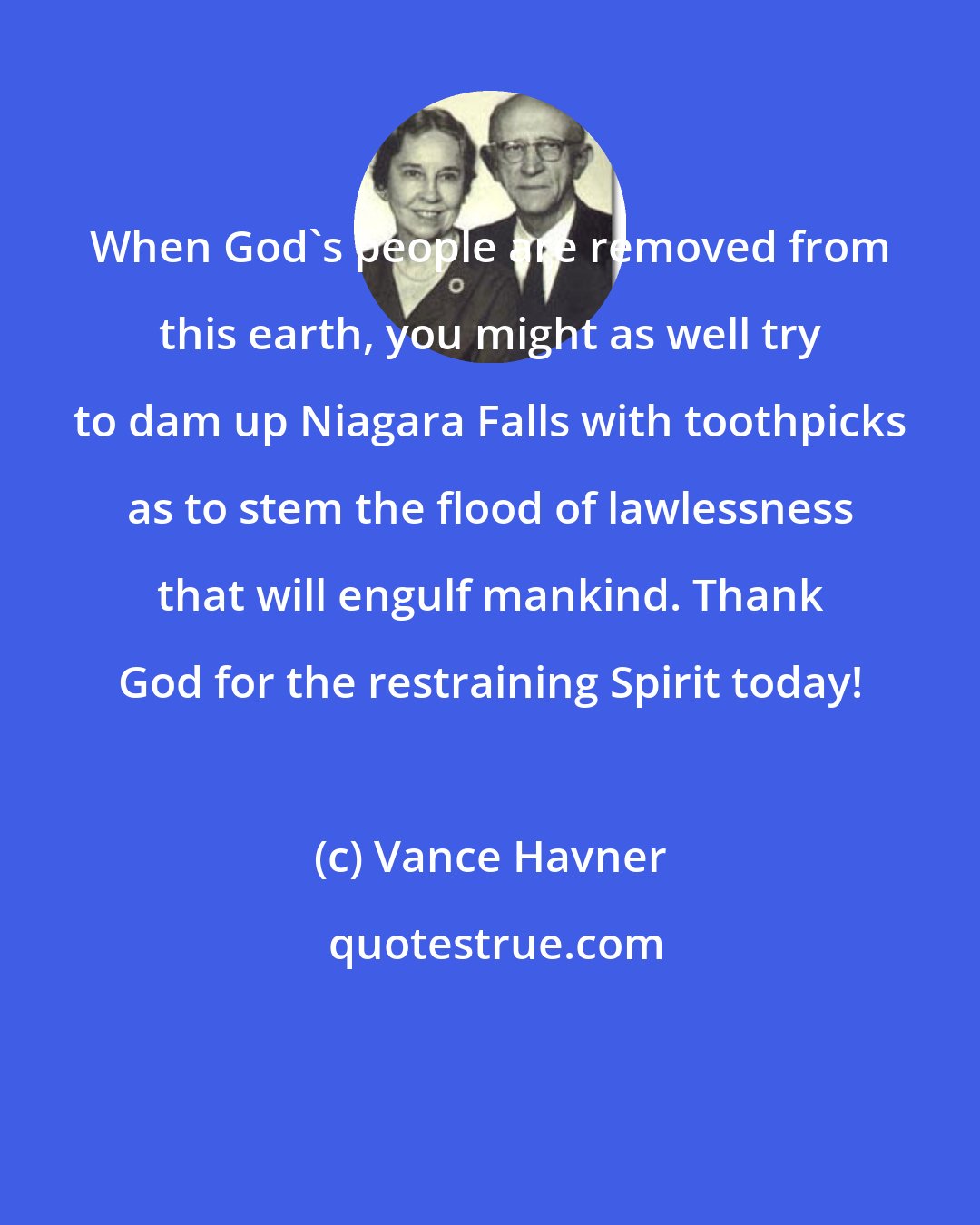 Vance Havner: When God's people are removed from this earth, you might as well try to dam up Niagara Falls with toothpicks as to stem the flood of lawlessness that will engulf mankind. Thank God for the restraining Spirit today!