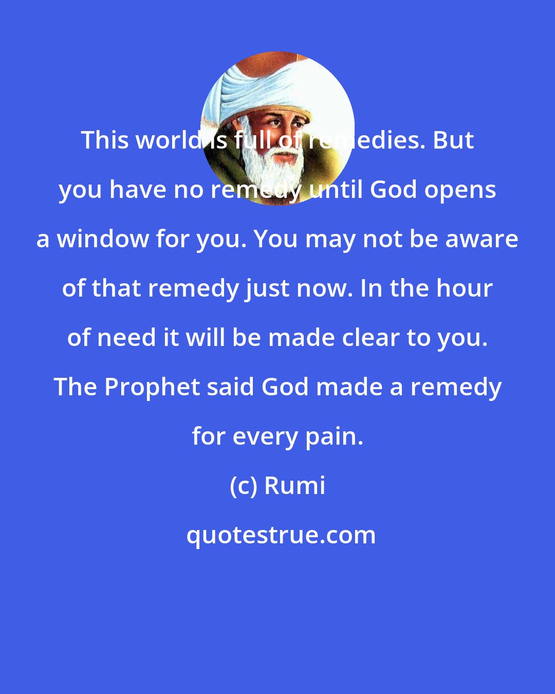 Rumi: This world is full of remedies. But you have no remedy until God opens a window for you. You may not be aware of that remedy just now. In the hour of need it will be made clear to you. The Prophet said God made a remedy for every pain.