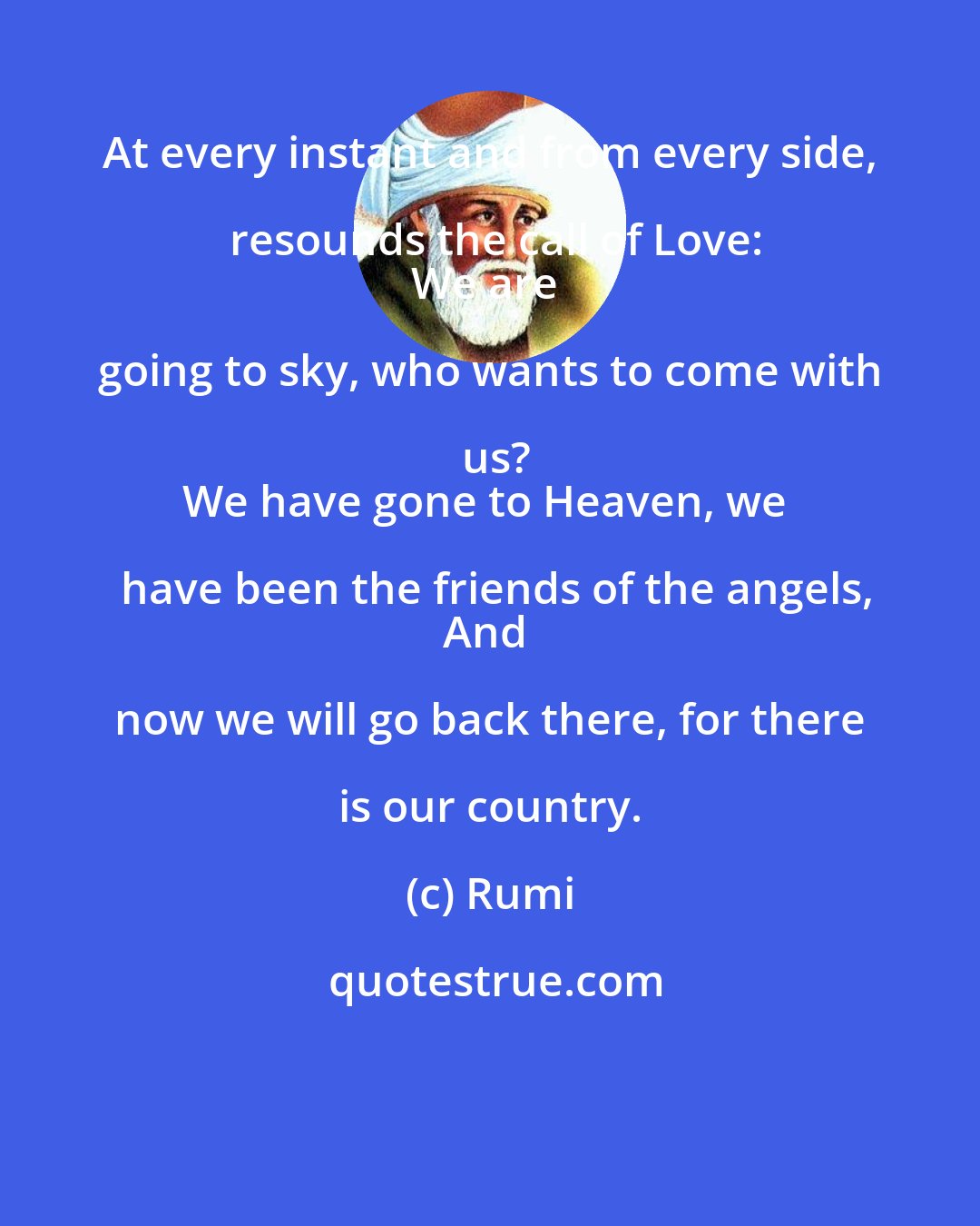 Rumi: At every instant and from every side, resounds the call of Love:
We are going to sky, who wants to come with us?
We have gone to Heaven, we have been the friends of the angels,
And now we will go back there, for there is our country.