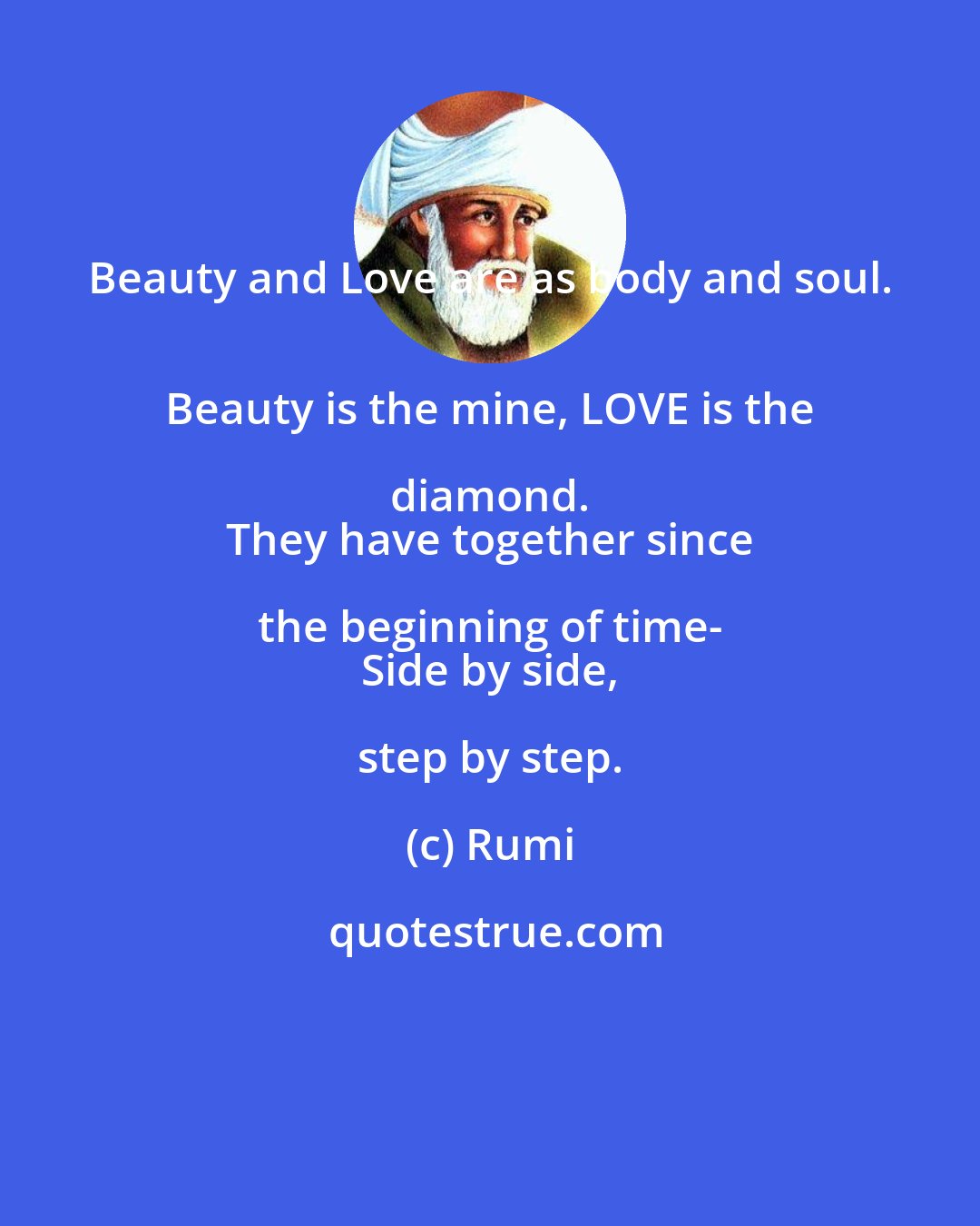 Rumi: Beauty and Love are as body and soul. 
 Beauty is the mine, LOVE is the diamond. 
 They have together since the beginning of time- 
 Side by side, step by step.