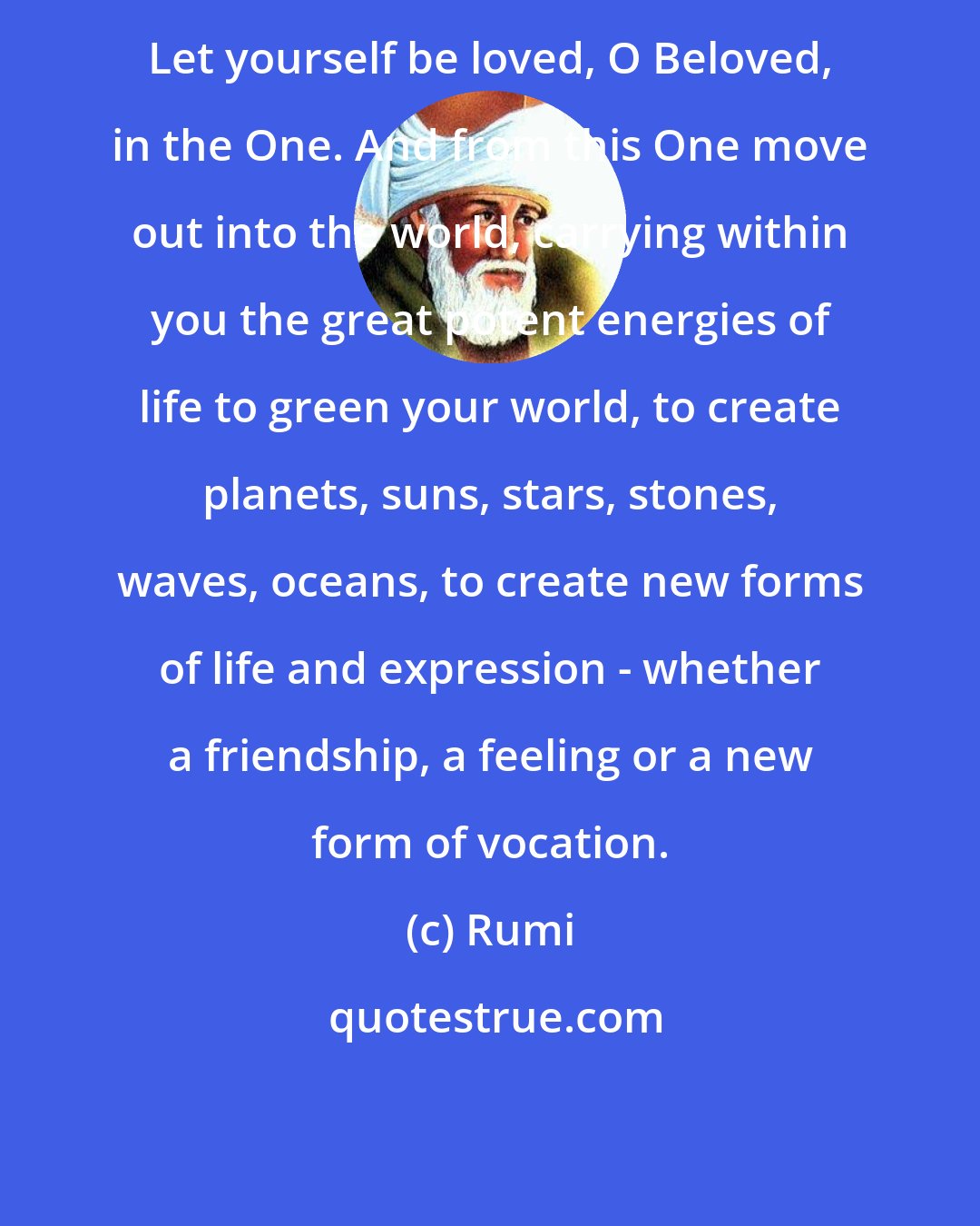 Rumi: Let yourself be loved, O Beloved, in the One. And from this One move out into the world, carrying within you the great potent energies of life to green your world, to create planets, suns, stars, stones, waves, oceans, to create new forms of life and expression - whether a friendship, a feeling or a new form of vocation.