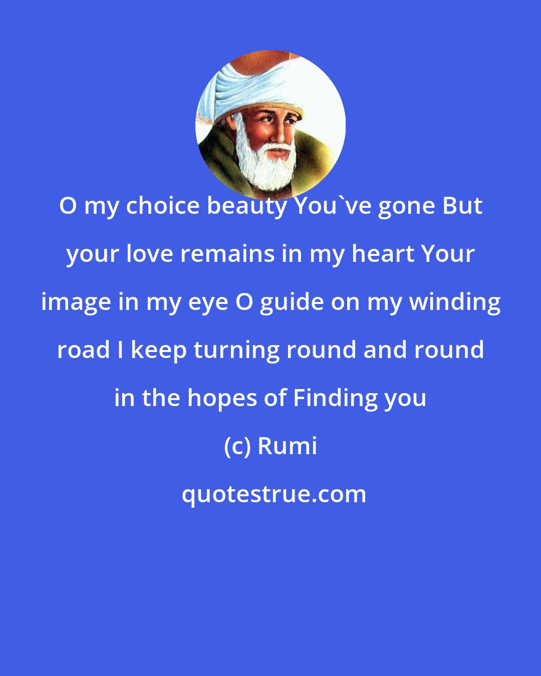 Rumi: O my choice beauty You've gone But your love remains in my heart Your image in my eye O guide on my winding road I keep turning round and round in the hopes of Finding you