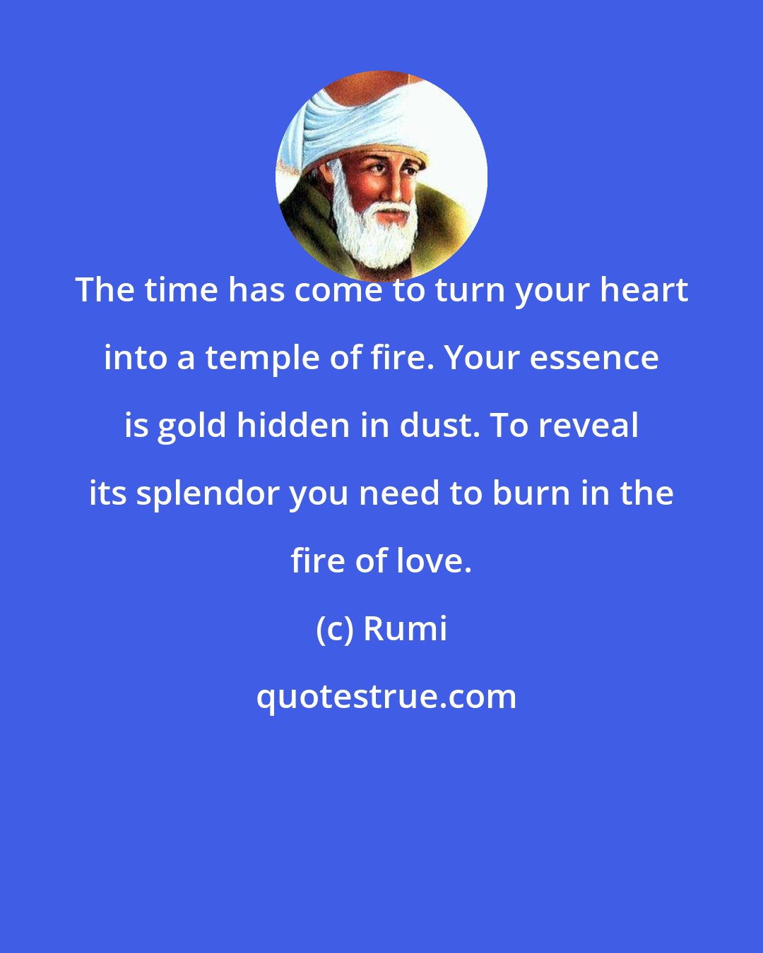 Rumi: The time has come to turn your heart into a temple of fire. Your essence is gold hidden in dust. To reveal its splendor you need to burn in the fire of love.