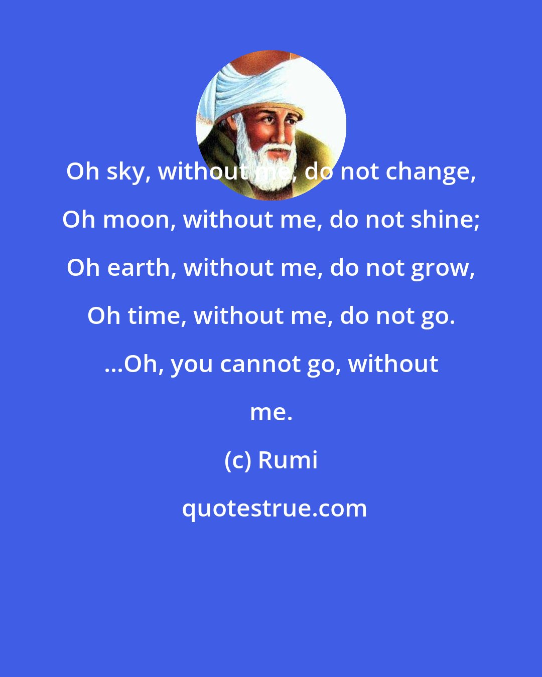 Rumi: Oh sky, without me, do not change, Oh moon, without me, do not shine; Oh earth, without me, do not grow, Oh time, without me, do not go. ...Oh, you cannot go, without me.