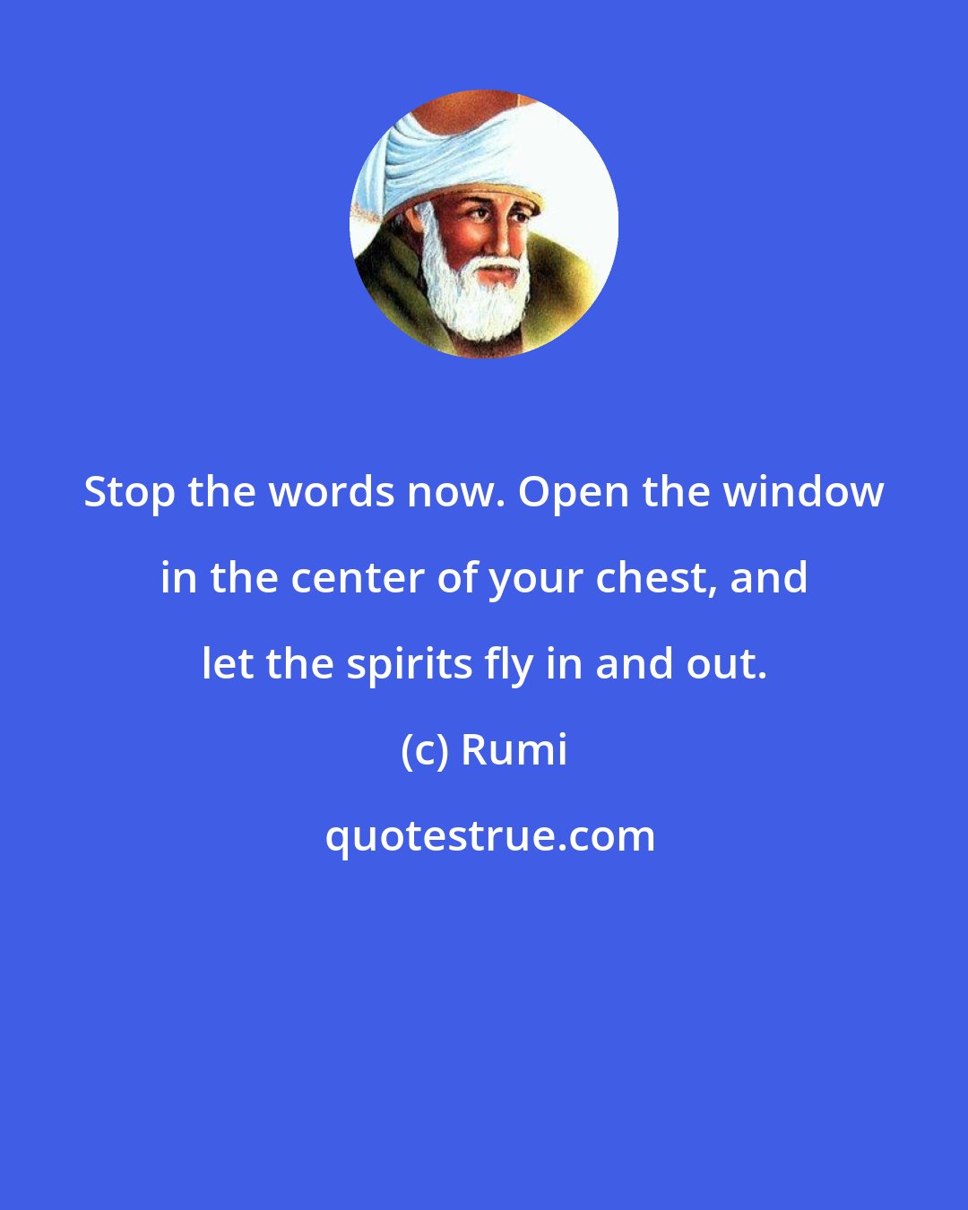 Rumi: Stop the words now. Open the window in the center of your chest, and let the spirits fly in and out.