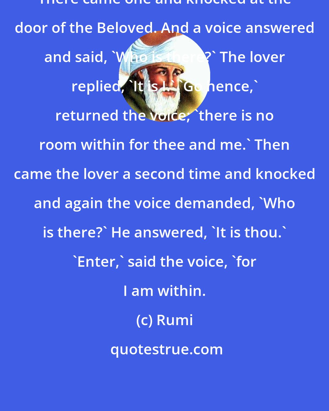 Rumi: There came one and knocked at the door of the Beloved. And a voice answered and said, 'Who is there?' The lover replied, 'It is I.' 'Go hence,' returned the voice; 'there is no room within for thee and me.' Then came the lover a second time and knocked and again the voice demanded, 'Who is there?' He answered, 'It is thou.' 'Enter,' said the voice, 'for I am within.