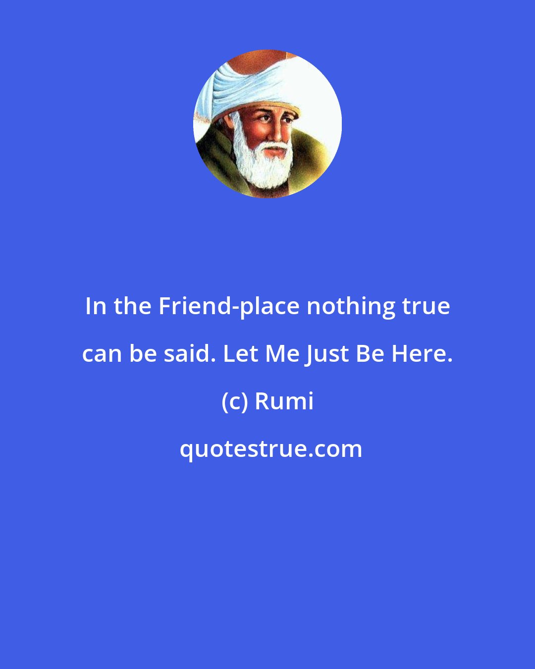 Rumi: In the Friend-place nothing true can be said. Let Me Just Be Here.