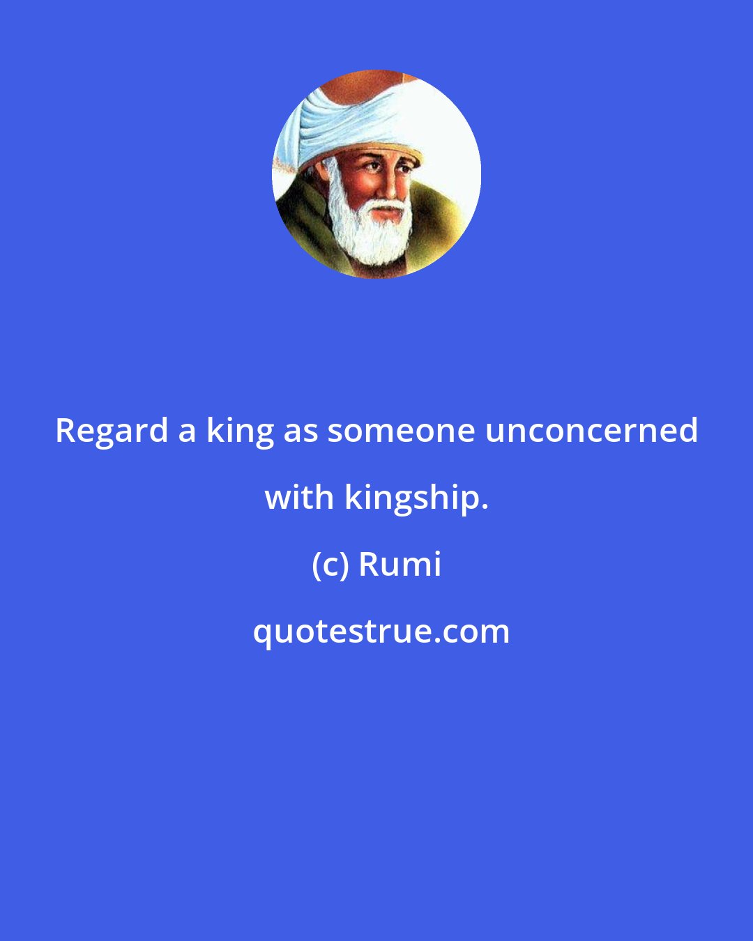 Rumi: Regard a king as someone unconcerned with kingship.