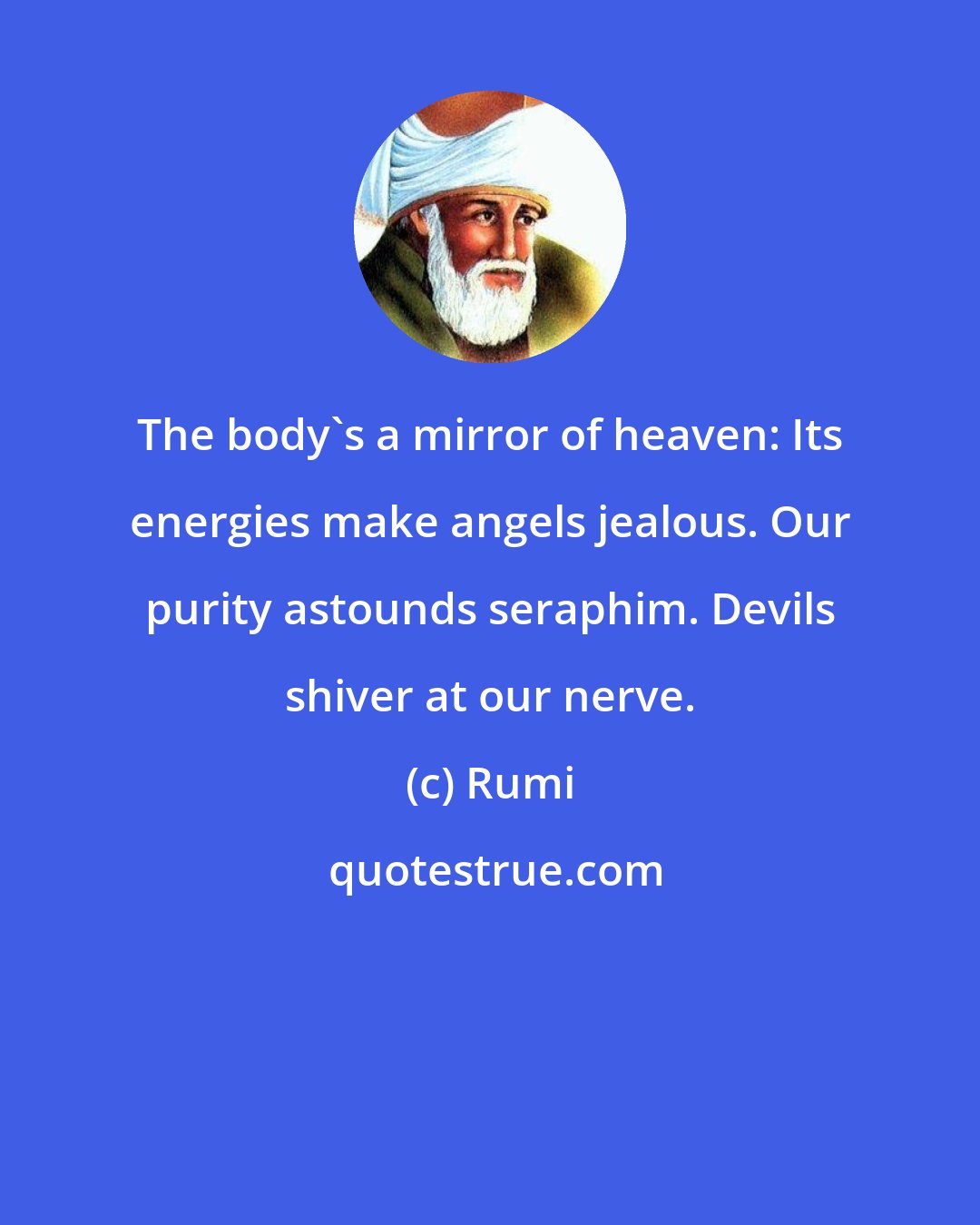 Rumi: The body's a mirror of heaven: Its energies make angels jealous. Our purity astounds seraphim. Devils shiver at our nerve.