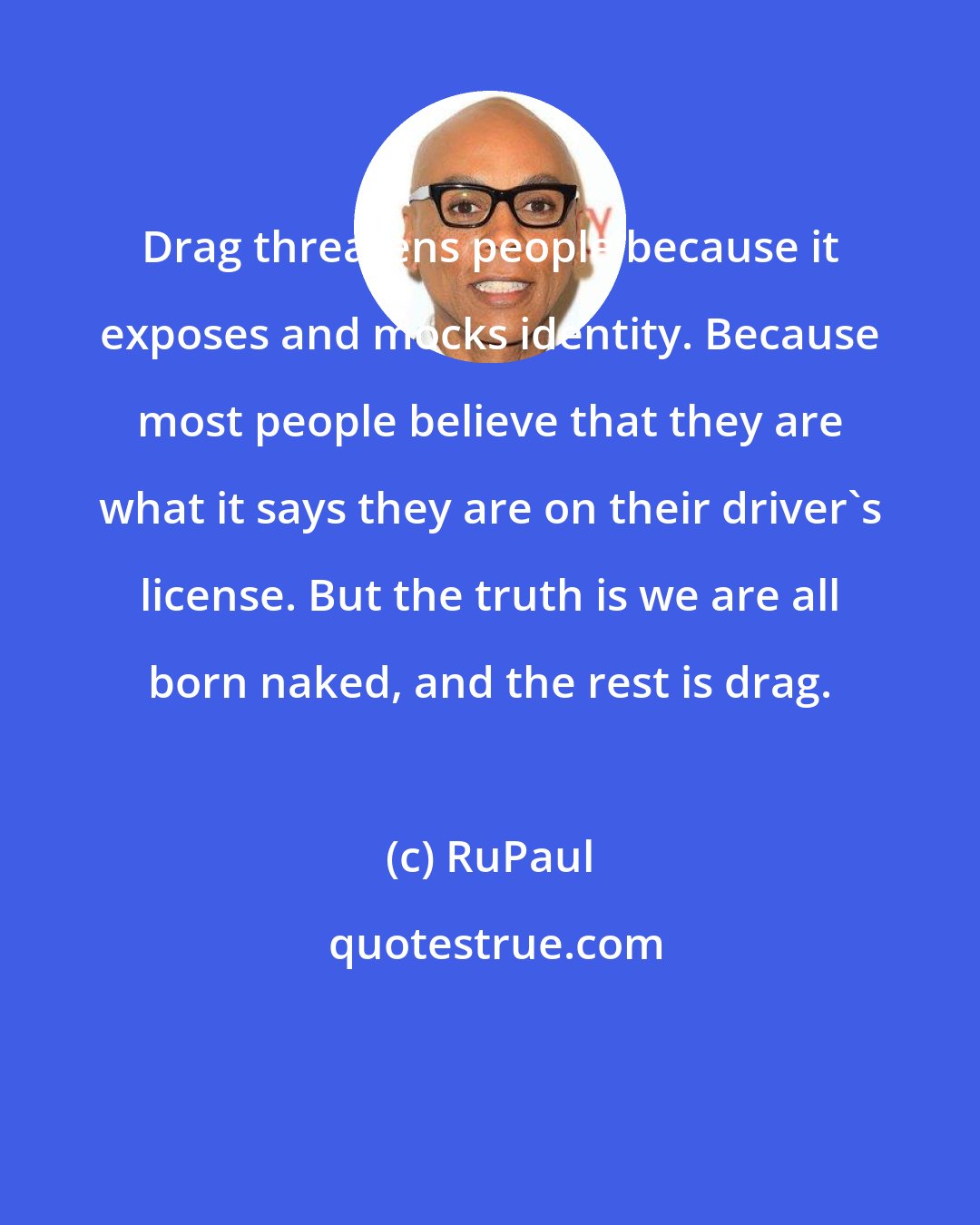 RuPaul: Drag threatens people because it exposes and mocks identity. Because most people believe that they are what it says they are on their driver's license. But the truth is we are all born naked, and the rest is drag.