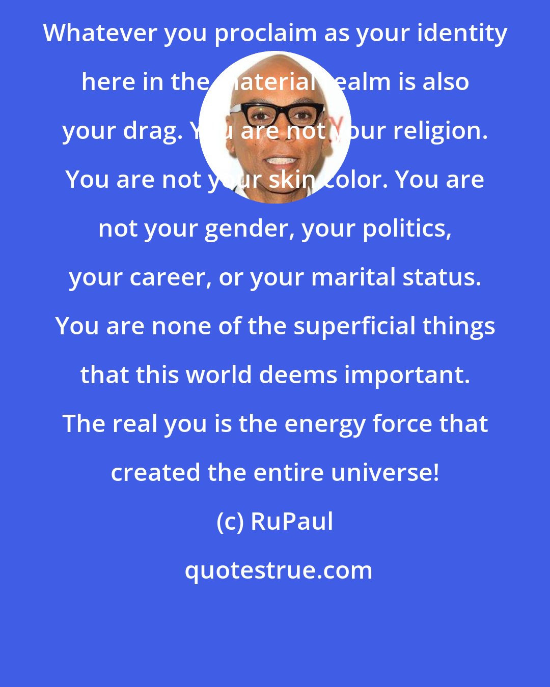 RuPaul: Whatever you proclaim as your identity here in the material realm is also your drag. You are not your religion. You are not your skin color. You are not your gender, your politics, your career, or your marital status. You are none of the superficial things that this world deems important. The real you is the energy force that created the entire universe!