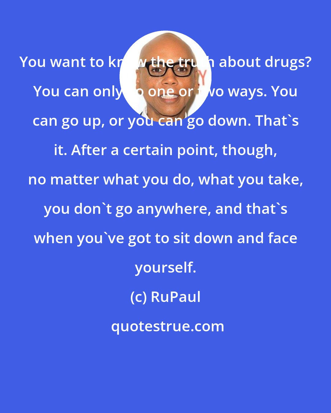 RuPaul: You want to know the truth about drugs? You can only go one or two ways. You can go up, or you can go down. That's it. After a certain point, though, no matter what you do, what you take, you don't go anywhere, and that's when you've got to sit down and face yourself.