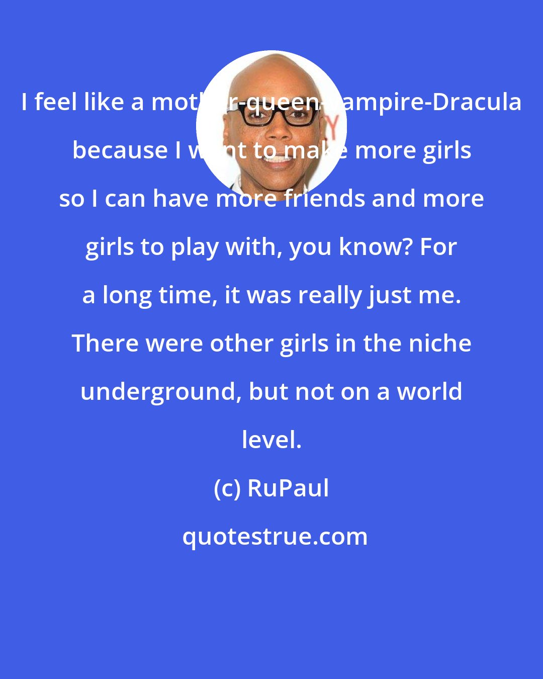 RuPaul: I feel like a mother-queen-vampire-Dracula because I want to make more girls so I can have more friends and more girls to play with, you know? For a long time, it was really just me. There were other girls in the niche underground, but not on a world level.