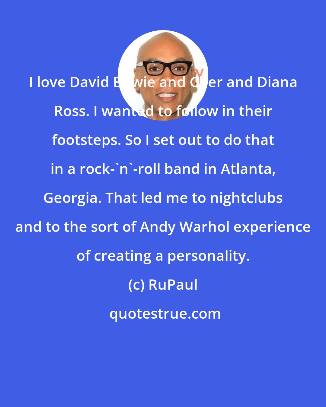 RuPaul: I love David Bowie and Cher and Diana Ross. I wanted to follow in their footsteps. So I set out to do that in a rock-'n'-roll band in Atlanta, Georgia. That led me to nightclubs and to the sort of Andy Warhol experience of creating a personality.