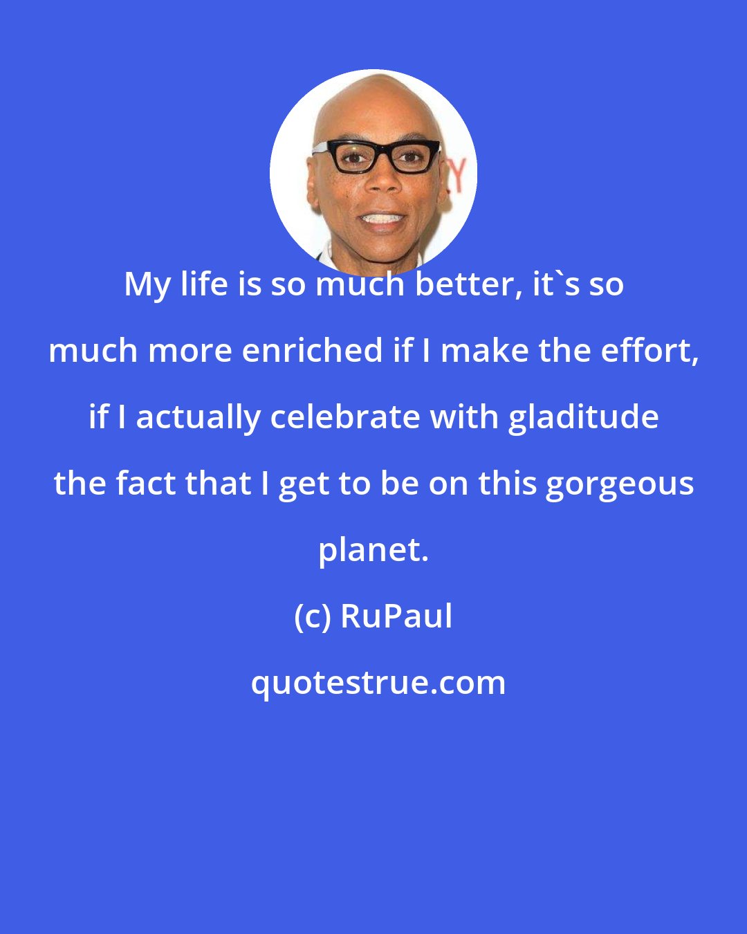 RuPaul: My life is so much better, it's so much more enriched if I make the effort, if I actually celebrate with gladitude the fact that I get to be on this gorgeous planet.