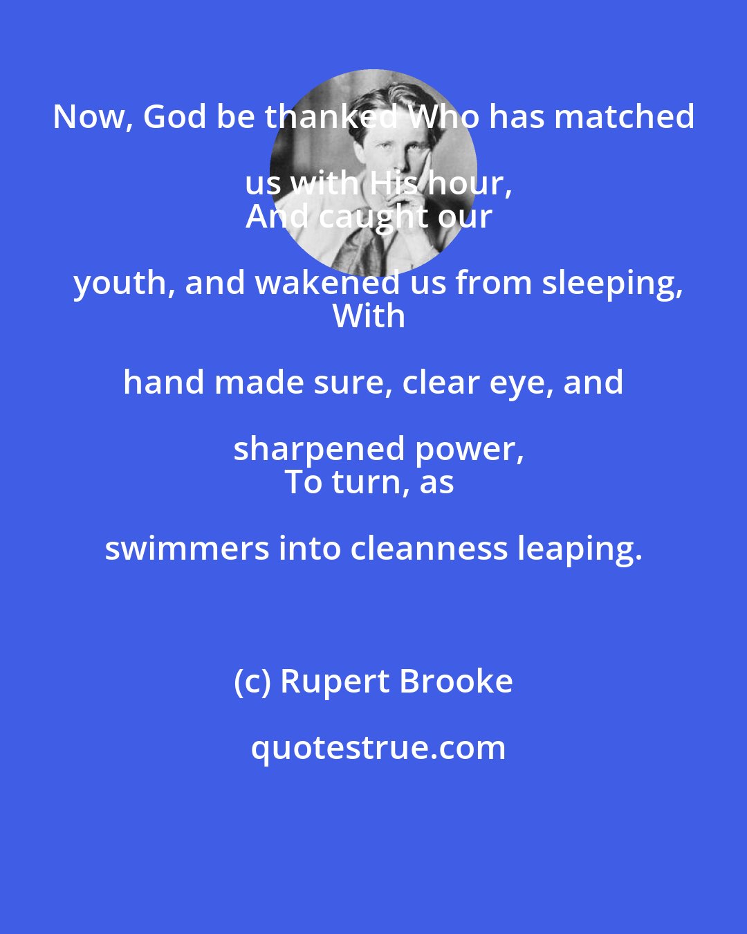 Rupert Brooke: Now, God be thanked Who has matched us with His hour,
And caught our youth, and wakened us from sleeping,
With hand made sure, clear eye, and sharpened power,
To turn, as swimmers into cleanness leaping.