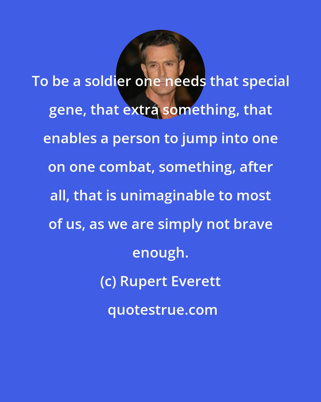 Rupert Everett: To be a soldier one needs that special gene, that extra something, that enables a person to jump into one on one combat, something, after all, that is unimaginable to most of us, as we are simply not brave enough.