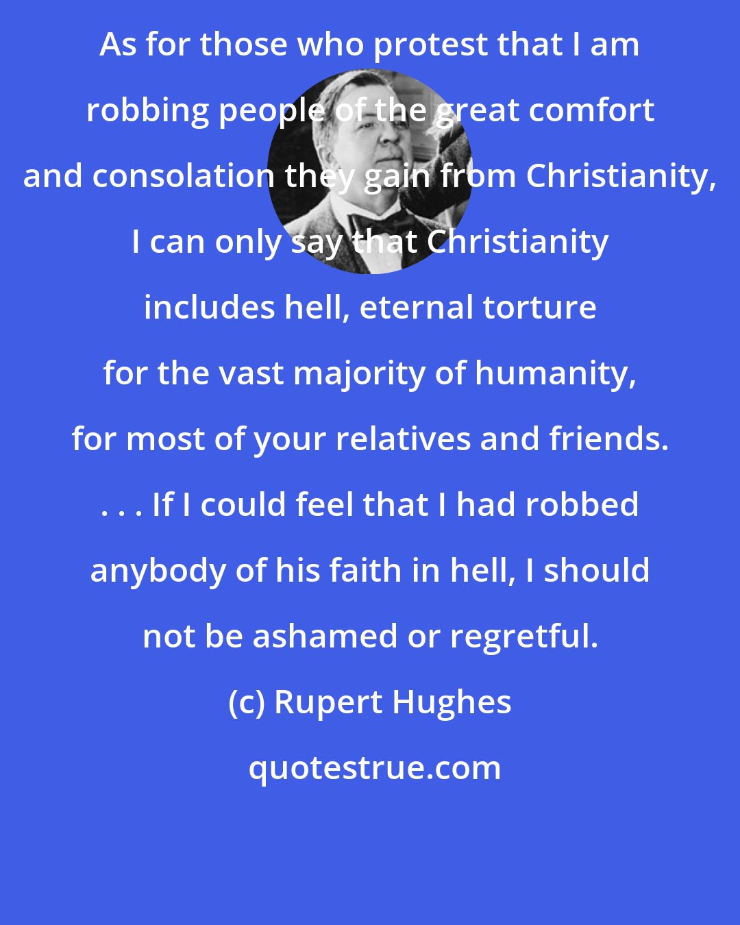 Rupert Hughes: As for those who protest that I am robbing people of the great comfort and consolation they gain from Christianity, I can only say that Christianity includes hell, eternal torture for the vast majority of humanity, for most of your relatives and friends. . . . If I could feel that I had robbed anybody of his faith in hell, I should not be ashamed or regretful.