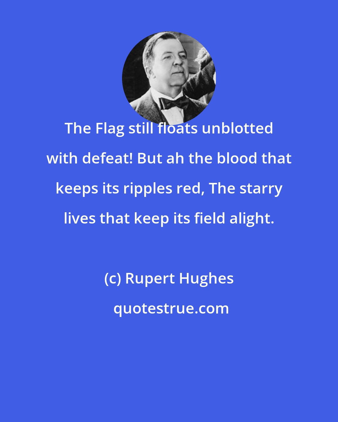 Rupert Hughes: The Flag still floats unblotted with defeat! But ah the blood that keeps its ripples red, The starry lives that keep its field alight.