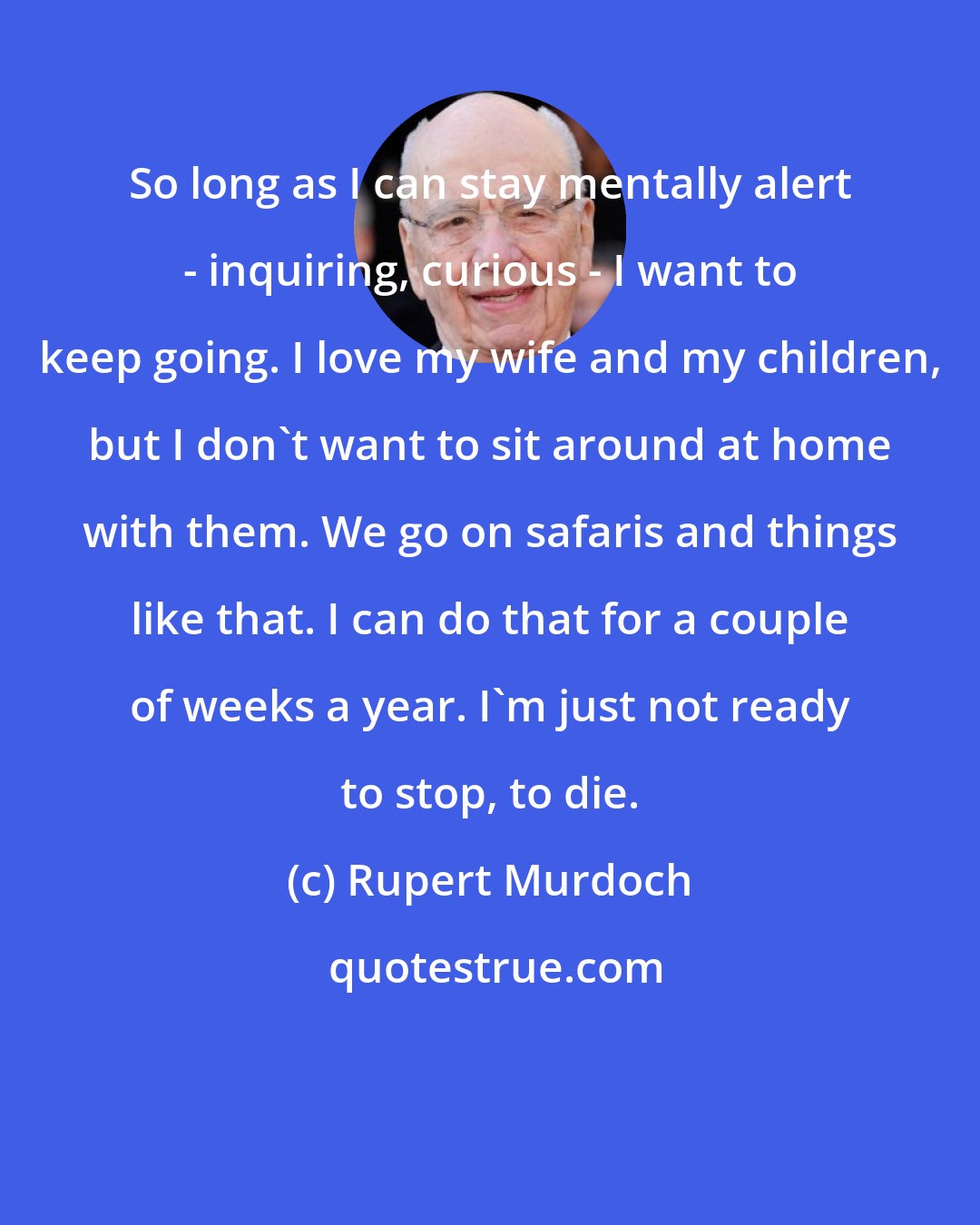 Rupert Murdoch: So long as I can stay mentally alert - inquiring, curious - I want to keep going. I love my wife and my children, but I don't want to sit around at home with them. We go on safaris and things like that. I can do that for a couple of weeks a year. I'm just not ready to stop, to die.