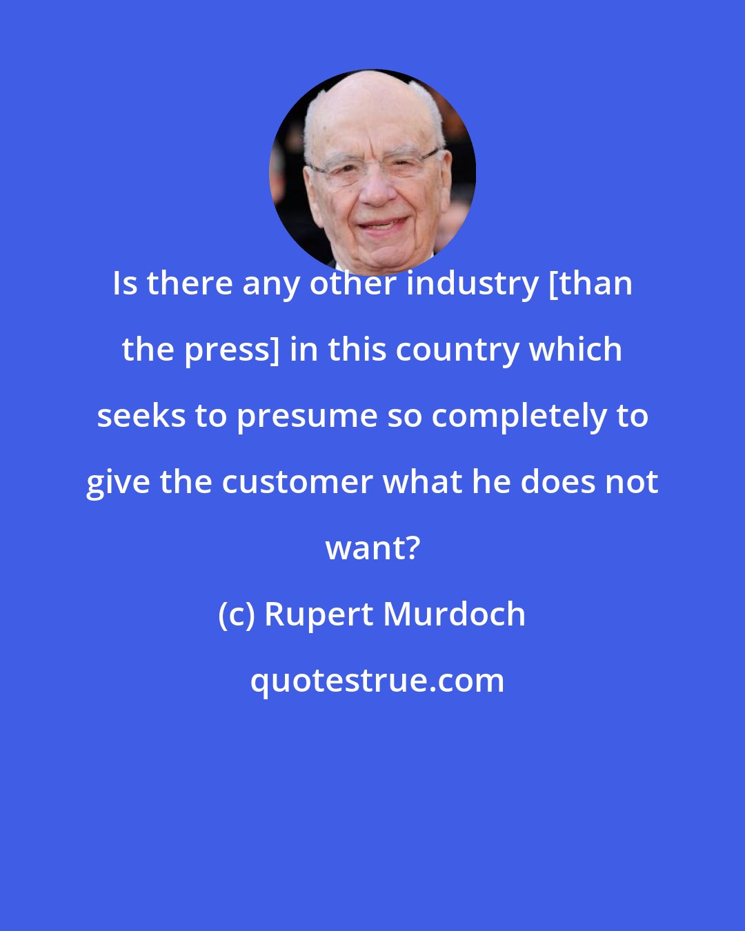 Rupert Murdoch: Is there any other industry [than the press] in this country which seeks to presume so completely to give the customer what he does not want?