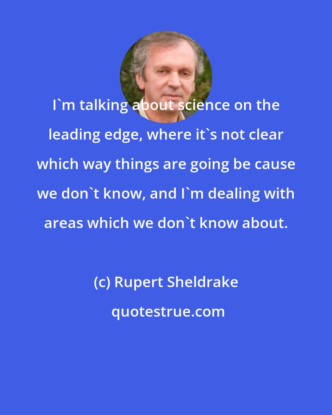 Rupert Sheldrake: I'm talking about science on the leading edge, where it's not clear which way things are going be cause we don't know, and I'm dealing with areas which we don't know about.