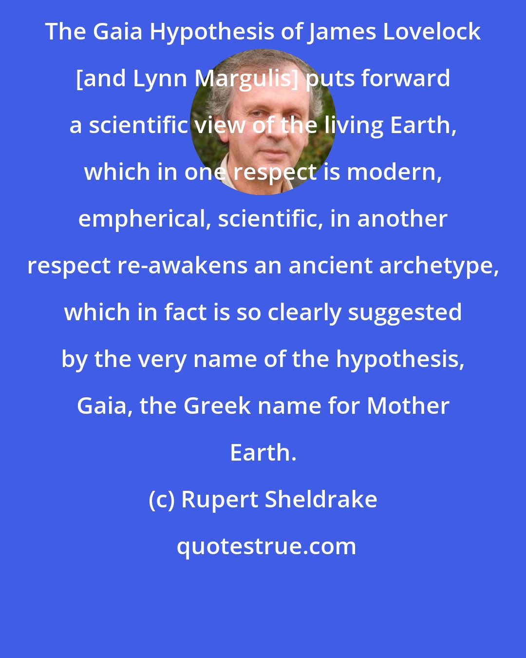 Rupert Sheldrake: The Gaia Hypothesis of James Lovelock [and Lynn Margulis] puts forward a scientific view of the living Earth, which in one respect is modern, empherical, scientific, in another respect re-awakens an ancient archetype, which in fact is so clearly suggested by the very name of the hypothesis, Gaia, the Greek name for Mother Earth.