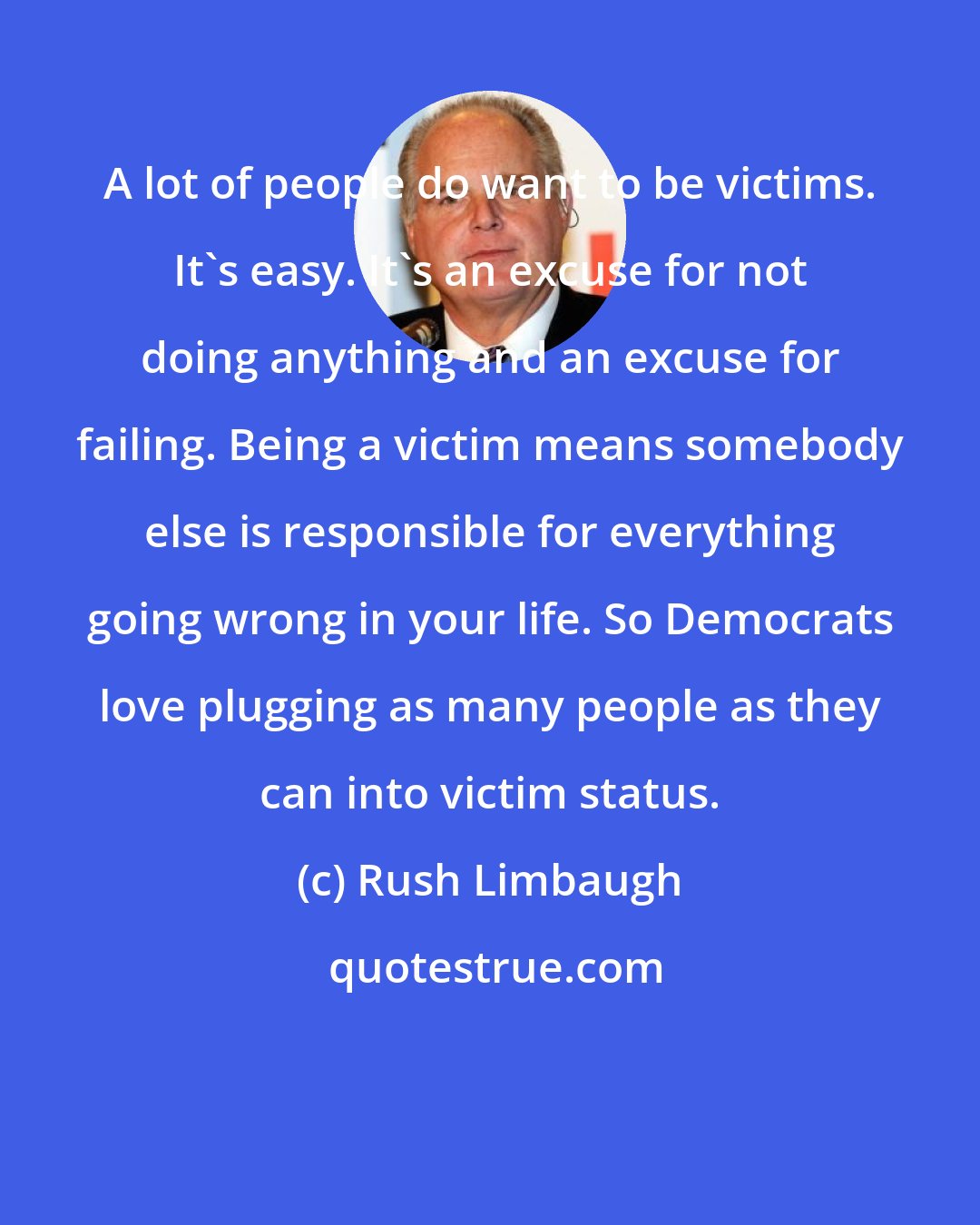 Rush Limbaugh: A lot of people do want to be victims. It's easy. It's an excuse for not doing anything and an excuse for failing. Being a victim means somebody else is responsible for everything going wrong in your life. So Democrats love plugging as many people as they can into victim status.