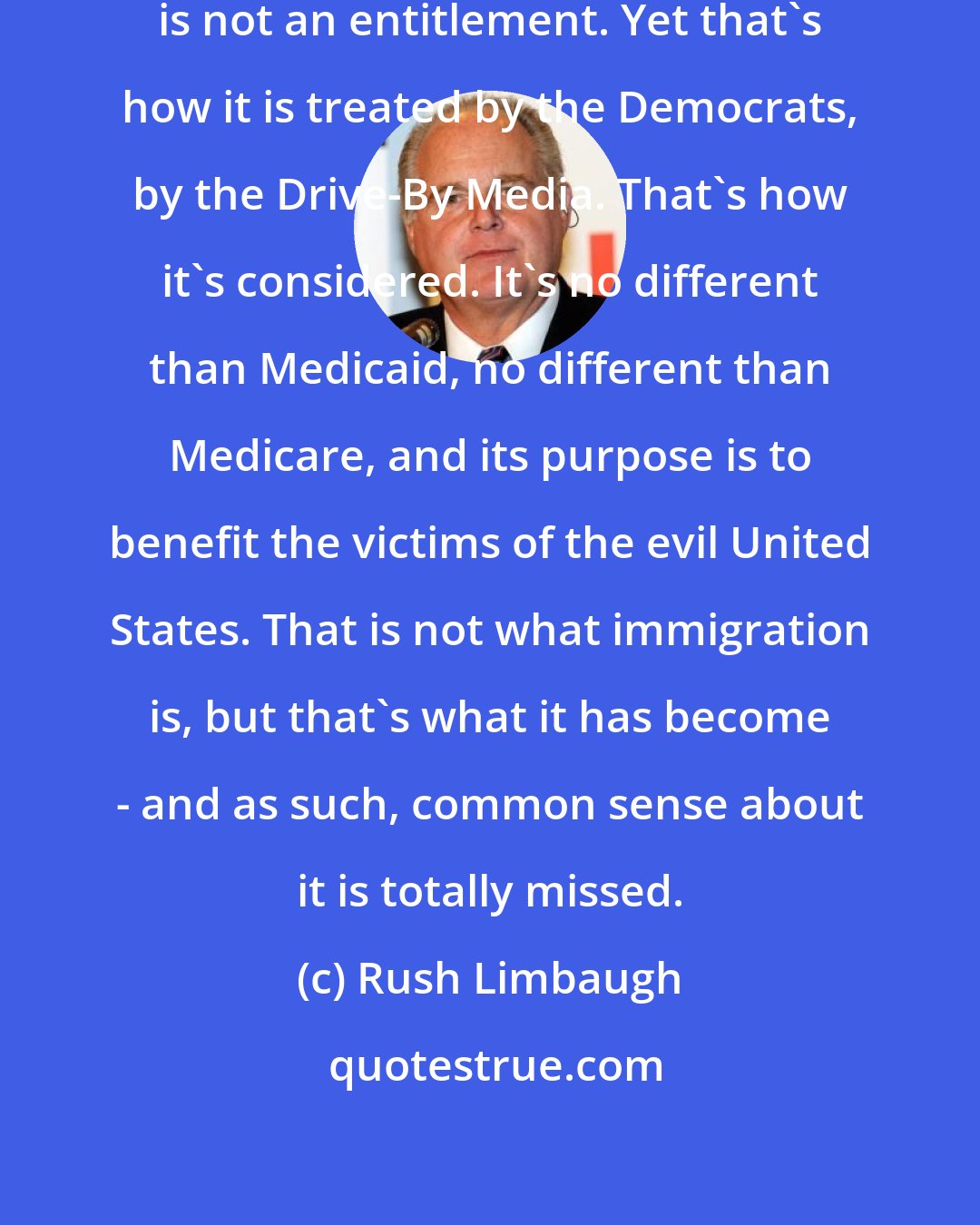 Rush Limbaugh: Immigration, ladies and gentlemen, is not an entitlement. Yet that's how it is treated by the Democrats, by the Drive-By Media. That's how it's considered. It's no different than Medicaid, no different than Medicare, and its purpose is to benefit the victims of the evil United States. That is not what immigration is, but that's what it has become - and as such, common sense about it is totally missed.
