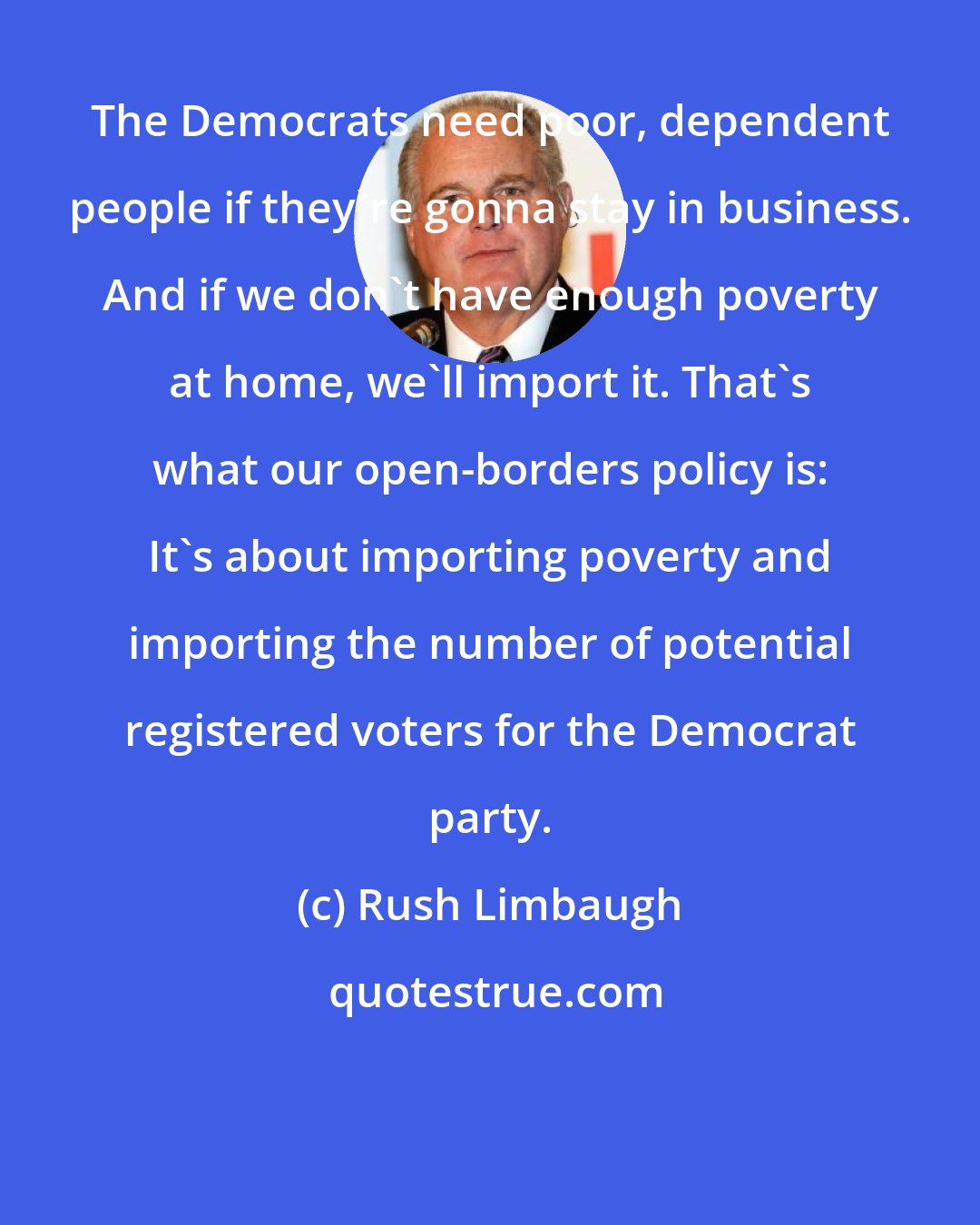 Rush Limbaugh: The Democrats need poor, dependent people if they're gonna stay in business. And if we don't have enough poverty at home, we'll import it. That's what our open-borders policy is: It's about importing poverty and importing the number of potential registered voters for the Democrat party.
