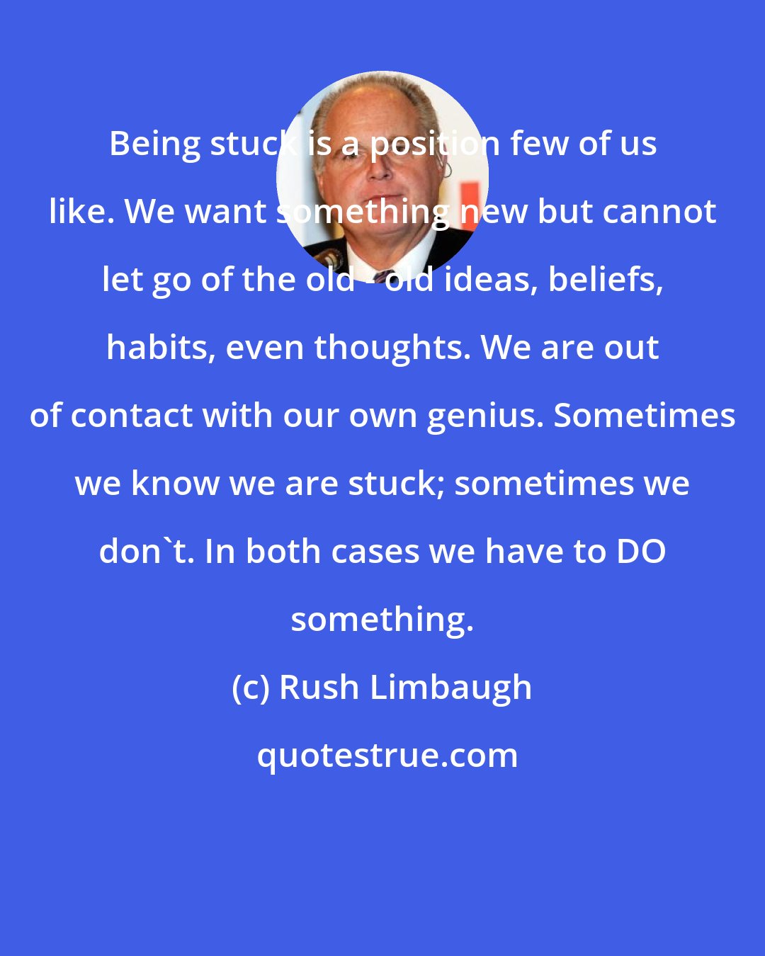 Rush Limbaugh: Being stuck is a position few of us like. We want something new but cannot let go of the old - old ideas, beliefs, habits, even thoughts. We are out of contact with our own genius. Sometimes we know we are stuck; sometimes we don't. In both cases we have to DO something.