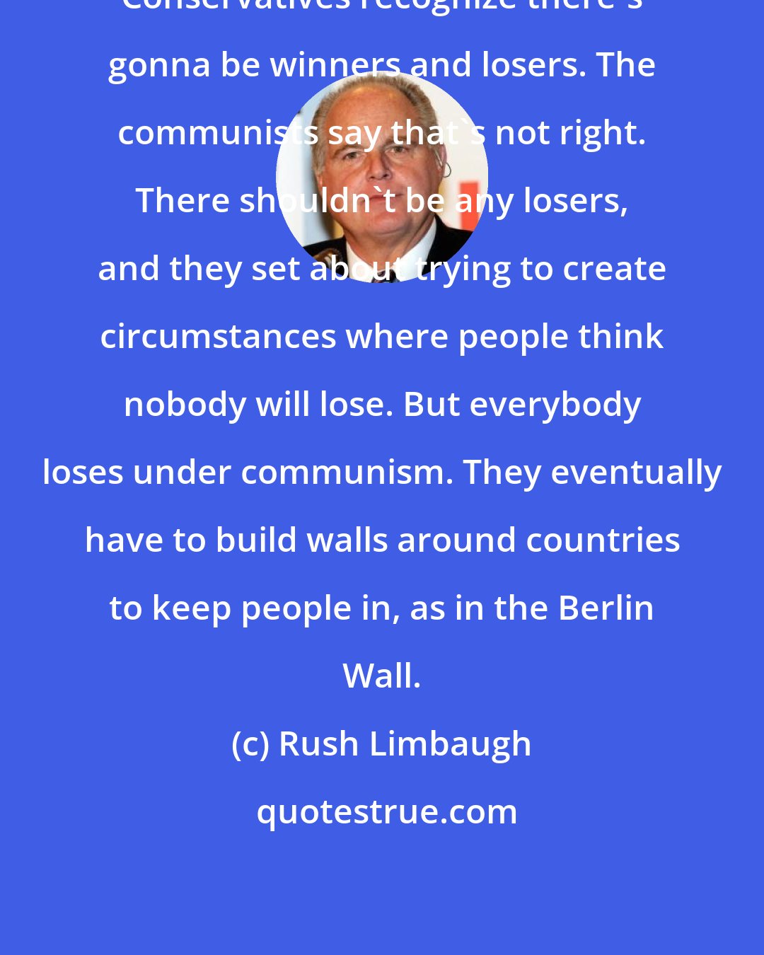 Rush Limbaugh: Conservatives recognize there's gonna be winners and losers. The communists say that's not right. There shouldn't be any losers, and they set about trying to create circumstances where people think nobody will lose. But everybody loses under communism. They eventually have to build walls around countries to keep people in, as in the Berlin Wall.