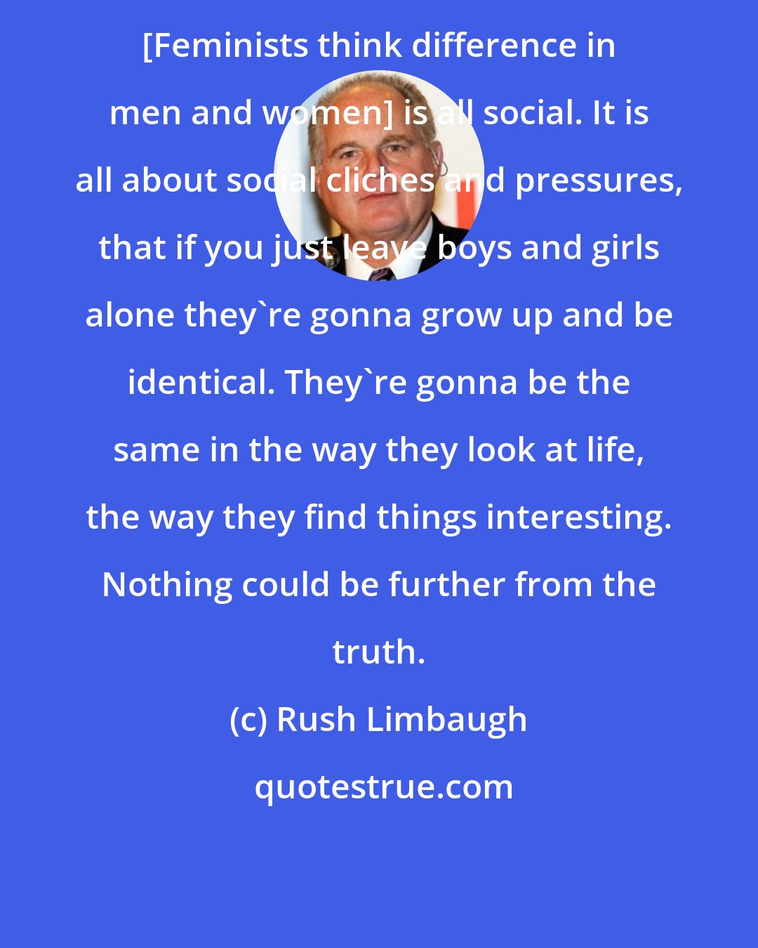 Rush Limbaugh: [Feminists think difference in men and women] is all social. It is all about social cliches and pressures, that if you just leave boys and girls alone they're gonna grow up and be identical. They're gonna be the same in the way they look at life, the way they find things interesting. Nothing could be further from the truth.